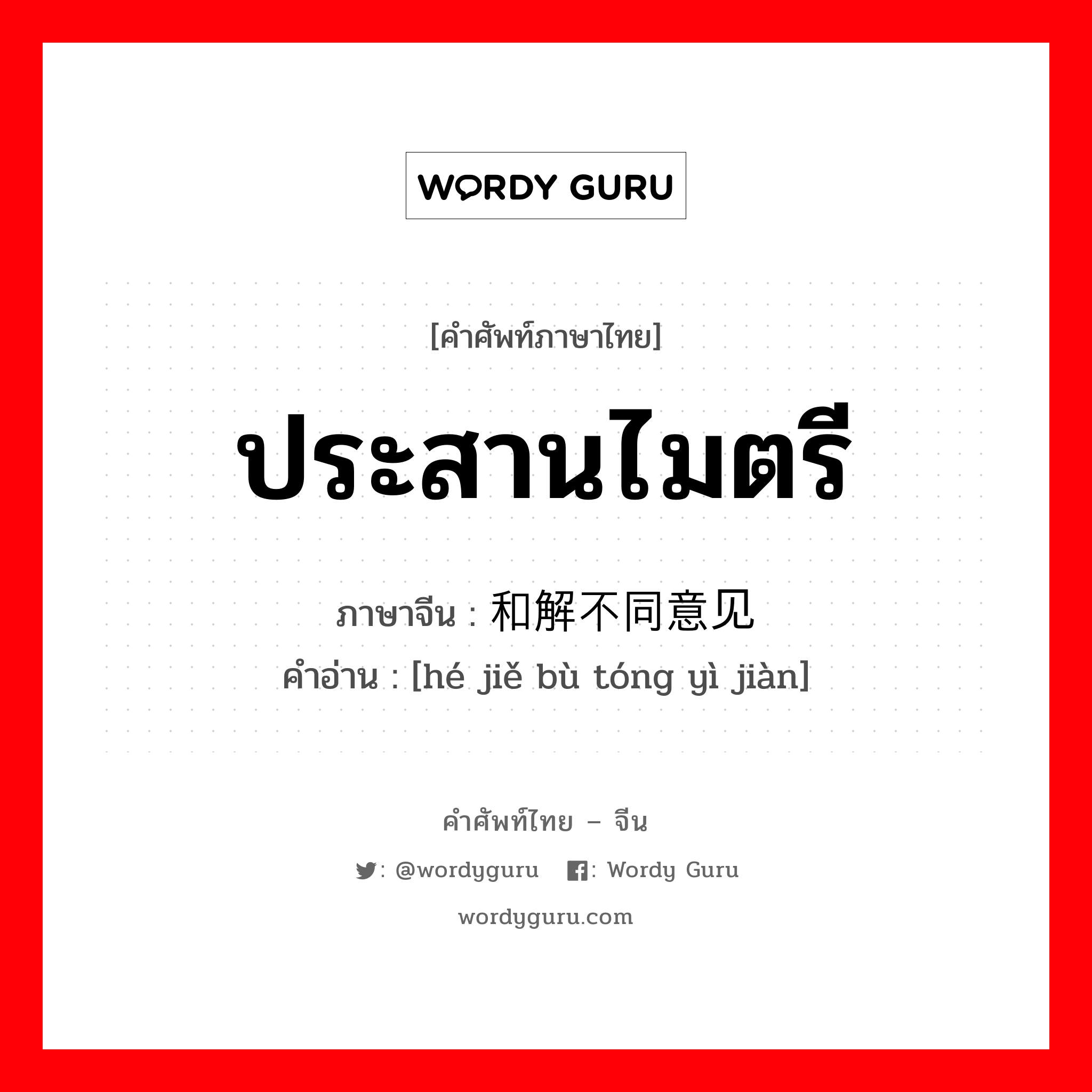 ประสานไมตรี ภาษาจีนคืออะไร, คำศัพท์ภาษาไทย - จีน ประสานไมตรี ภาษาจีน 和解不同意见 คำอ่าน [hé jiě bù tóng yì jiàn]