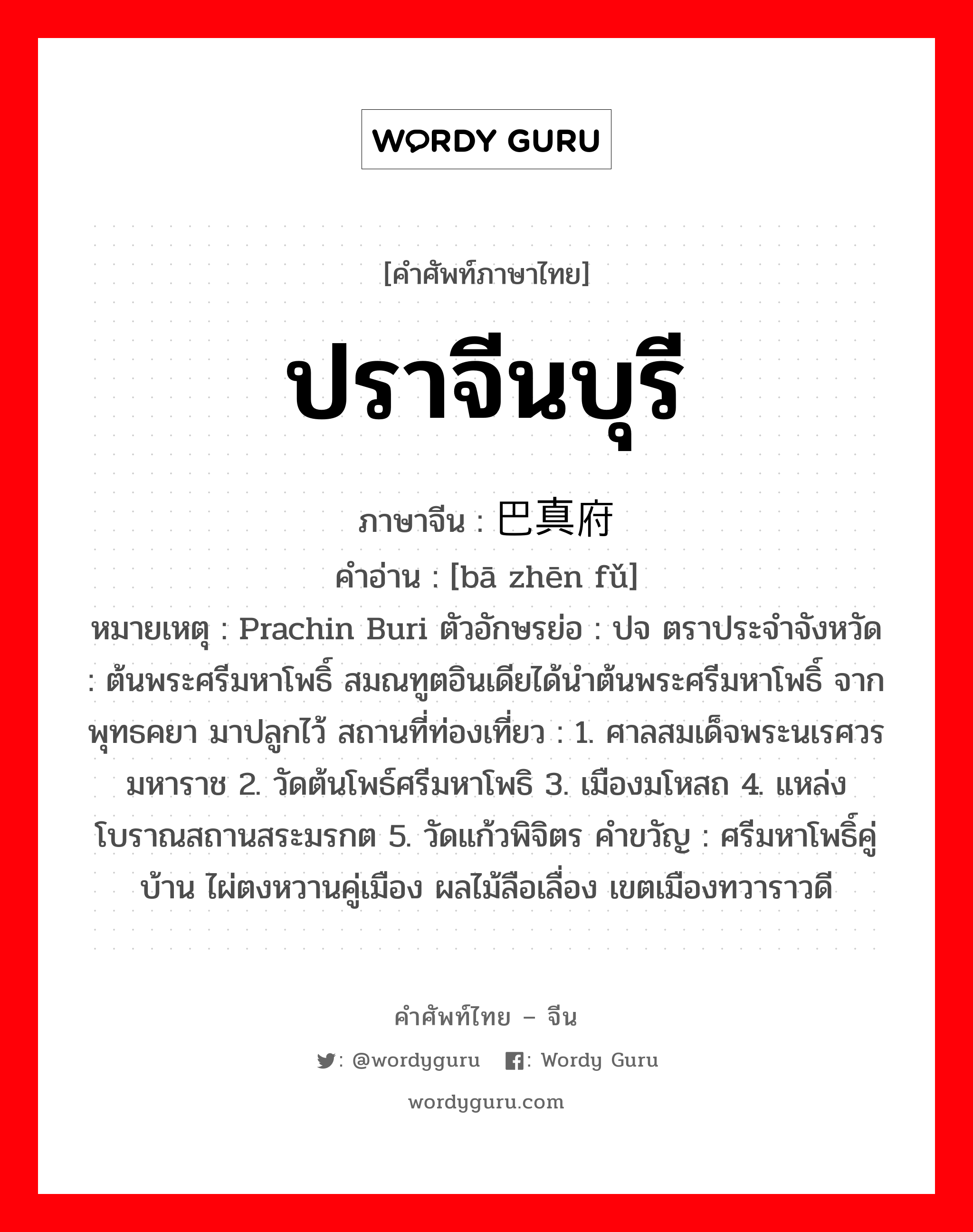 ปราจีนบุรี ภาษาจีนคืออะไร, คำศัพท์ภาษาไทย - จีน ปราจีนบุรี ภาษาจีน 巴真府 คำอ่าน [bā zhēn fǔ] หมายเหตุ Prachin Buri ตัวอักษรย่อ : ปจ ตราประจำจังหวัด : ต้นพระศรีมหาโพธิ์ สมณทูตอินเดียได้นำต้นพระศรีมหาโพธิ์ จากพุทธคยา มาปลูกไว้ สถานที่ท่องเที่ยว : 1. ศาลสมเด็จพระนเรศวรมหาราช 2. วัดต้นโพธ์ศรีมหาโพธิ 3. เมืองมโหสถ 4. แหล่งโบราณสถานสระมรกต 5. วัดแก้วพิจิตร คำขวัญ : ศรีมหาโพธิ์คู่บ้าน ไผ่ตงหวานคู่เมือง ผลไม้ลือเลื่อง เขตเมืองทวาราวดี