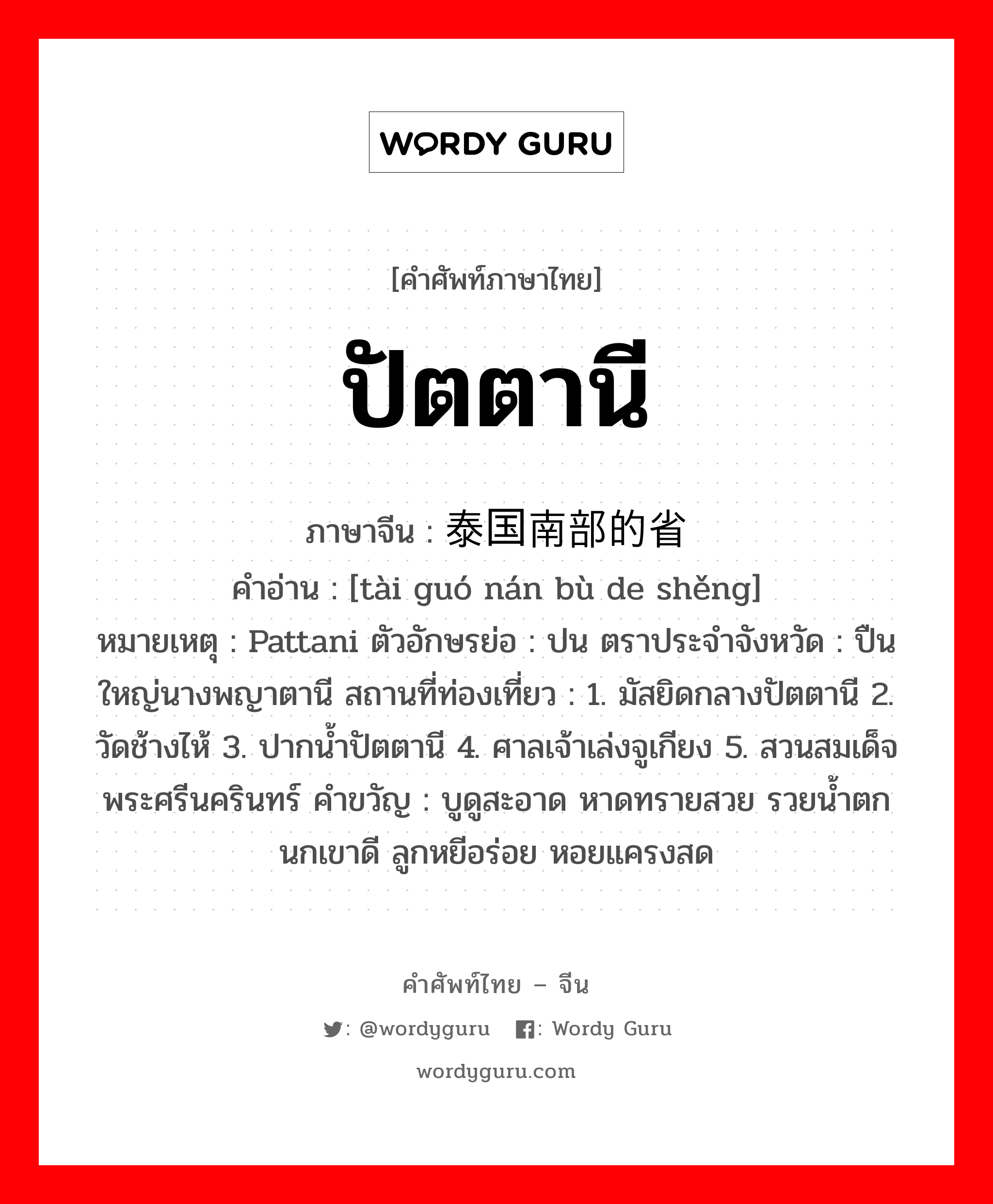 ปัตตานี ภาษาจีนคืออะไร, คำศัพท์ภาษาไทย - จีน ปัตตานี ภาษาจีน 泰国南部的省 คำอ่าน [tài guó nán bù de shěng] หมายเหตุ Pattani ตัวอักษรย่อ : ปน ตราประจำจังหวัด : ปืนใหญ่นางพญาตานี สถานที่ท่องเที่ยว : 1. มัสยิดกลางปัตตานี 2. วัดช้างไห้ 3. ปากน้ำปัตตานี 4. ศาลเจ้าเล่งจูเกียง 5. สวนสมเด็จพระศรีนครินทร์ คำขวัญ : บูดูสะอาด หาดทรายสวย รวยน้ำตก นกเขาดี ลูกหยีอร่อย หอยแครงสด