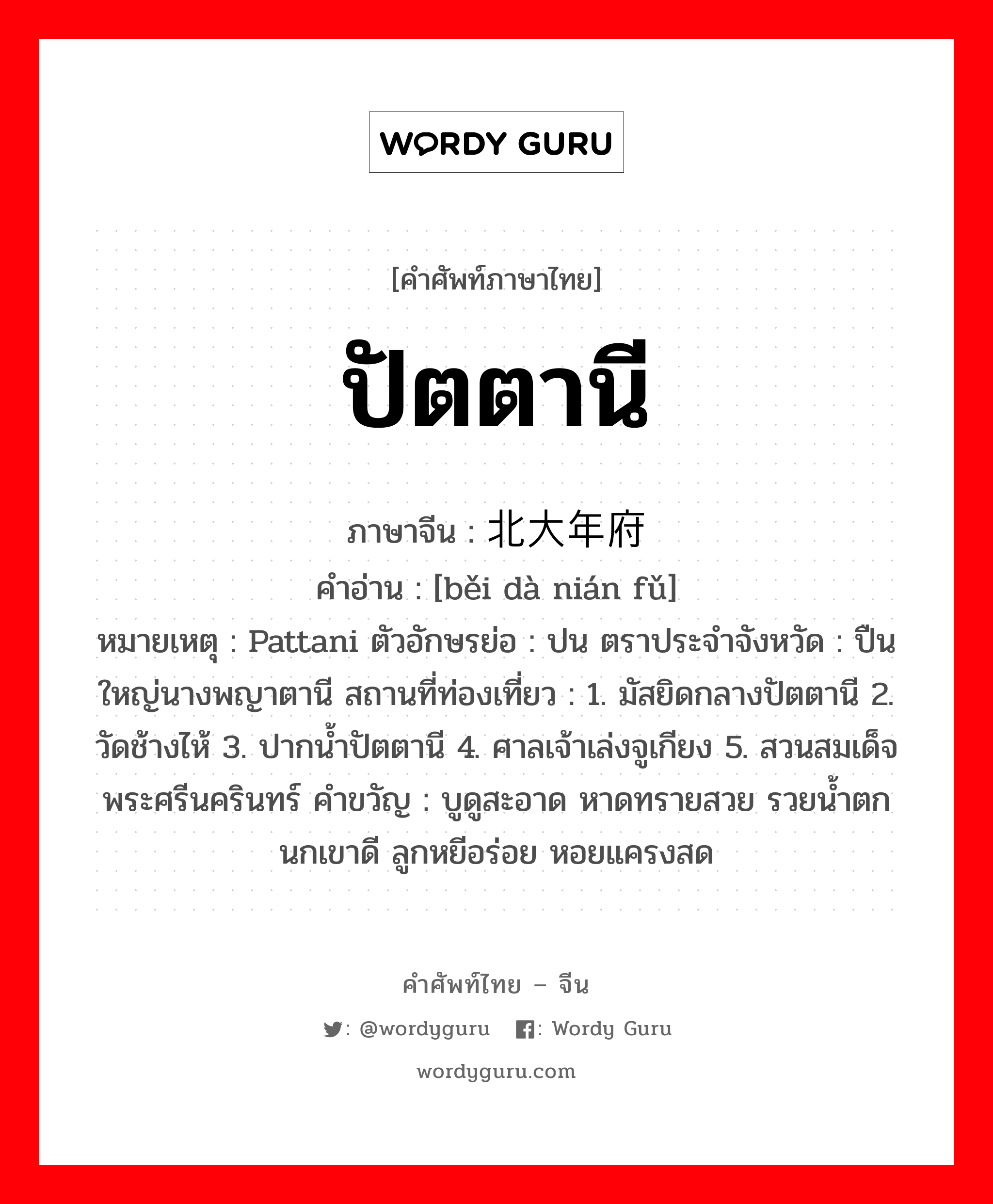 ปัตตานี ภาษาจีนคืออะไร, คำศัพท์ภาษาไทย - จีน ปัตตานี ภาษาจีน 北大年府 คำอ่าน [běi dà nián fǔ] หมายเหตุ Pattani ตัวอักษรย่อ : ปน ตราประจำจังหวัด : ปืนใหญ่นางพญาตานี สถานที่ท่องเที่ยว : 1. มัสยิดกลางปัตตานี 2. วัดช้างไห้ 3. ปากน้ำปัตตานี 4. ศาลเจ้าเล่งจูเกียง 5. สวนสมเด็จพระศรีนครินทร์ คำขวัญ : บูดูสะอาด หาดทรายสวย รวยน้ำตก นกเขาดี ลูกหยีอร่อย หอยแครงสด