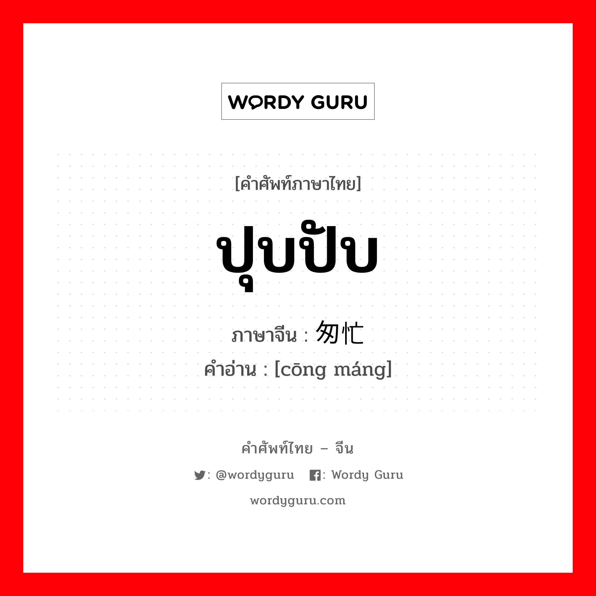 ปุบปับ ภาษาจีนคืออะไร, คำศัพท์ภาษาไทย - จีน ปุบปับ ภาษาจีน 匆忙 คำอ่าน [cōng máng]