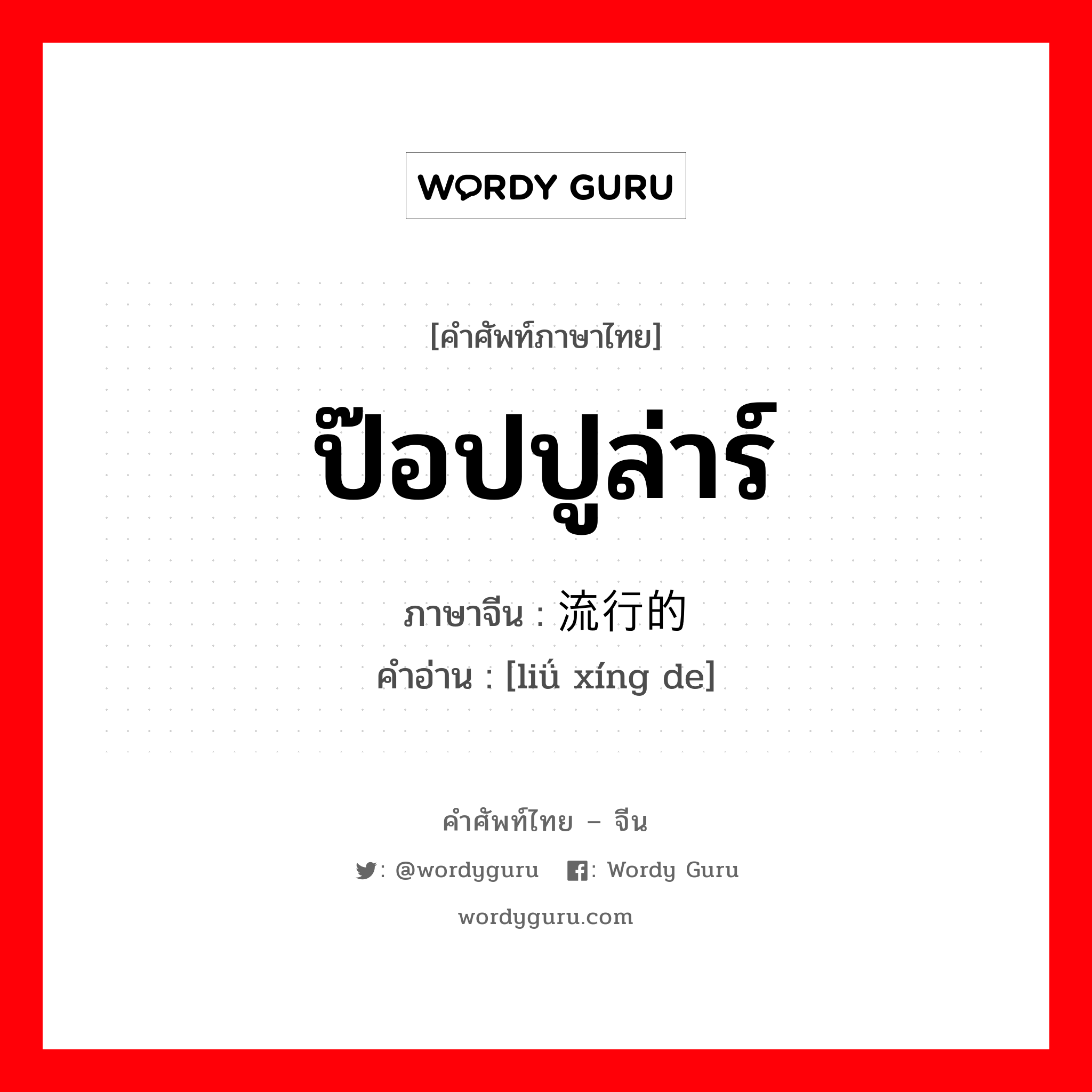 ป๊อปปูล่าร์ ภาษาจีนคืออะไร, คำศัพท์ภาษาไทย - จีน ป๊อปปูล่าร์ ภาษาจีน 流行的 คำอ่าน [liǘ xíng de]