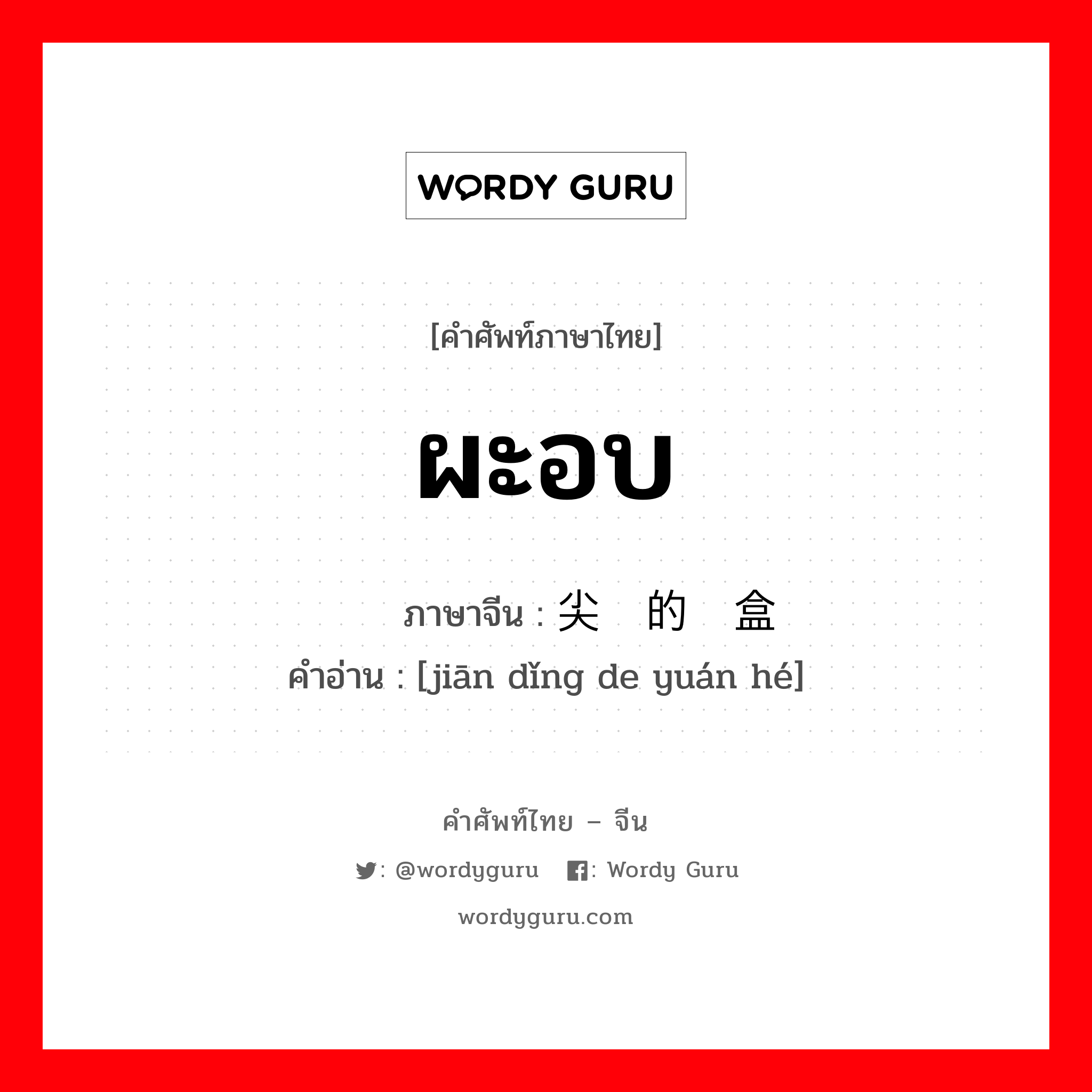 ผะอบ ภาษาจีนคืออะไร, คำศัพท์ภาษาไทย - จีน ผะอบ ภาษาจีน 尖顶的圆盒 คำอ่าน [jiān dǐng de yuán hé]