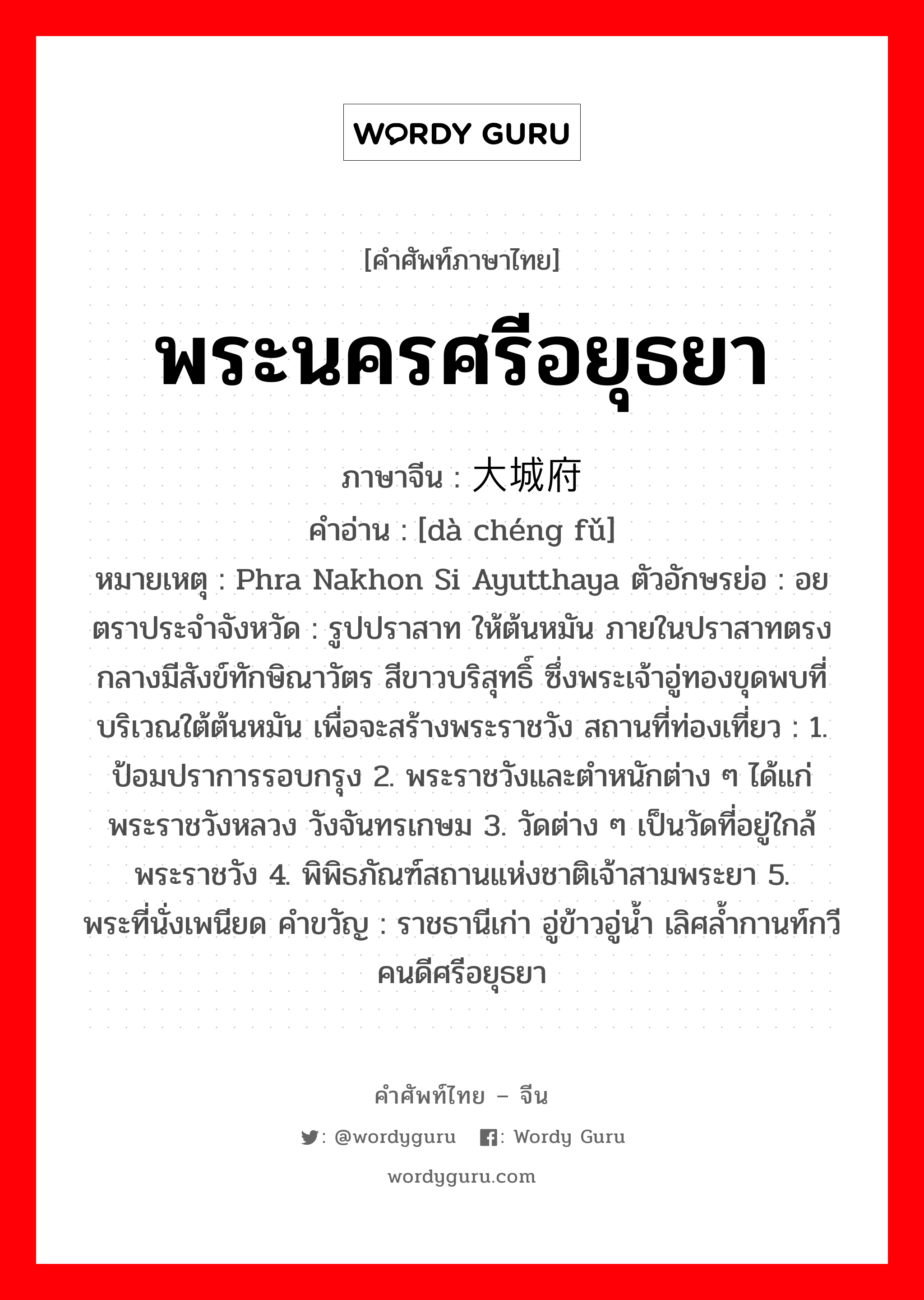 พระนครศรีอยุธยา ภาษาจีนคืออะไร, คำศัพท์ภาษาไทย - จีน พระนครศรีอยุธยา ภาษาจีน 大城府 คำอ่าน [dà chéng fǔ] หมายเหตุ Phra Nakhon Si Ayutthaya ตัวอักษรย่อ : อย ตราประจำจังหวัด : รูปปราสาท ให้ต้นหมัน ภายในปราสาทตรงกลางมีสังข์ทักษิณาวัตร สีขาวบริสุทธิ์ ซึ่งพระเจ้าอู่ทองขุดพบที่ บริเวณใต้ต้นหมัน เพื่อจะสร้างพระราชวัง สถานที่ท่องเที่ยว : 1. ป้อมปราการรอบกรุง 2. พระราชวังและตำหนักต่าง ๆ ได้แก่ พระราชวังหลวง วังจันทรเกษม 3. วัดต่าง ๆ เป็นวัดที่อยู่ใกล้พระราชวัง 4. พิพิธภัณฑ์สถานแห่งชาติเจ้าสามพระยา 5. พระที่นั่งเพนียด คำขวัญ : ราชธานีเก่า อู่ข้าวอู่น้ำ เลิศล้ำกานท์กวี คนดีศรีอยุธยา