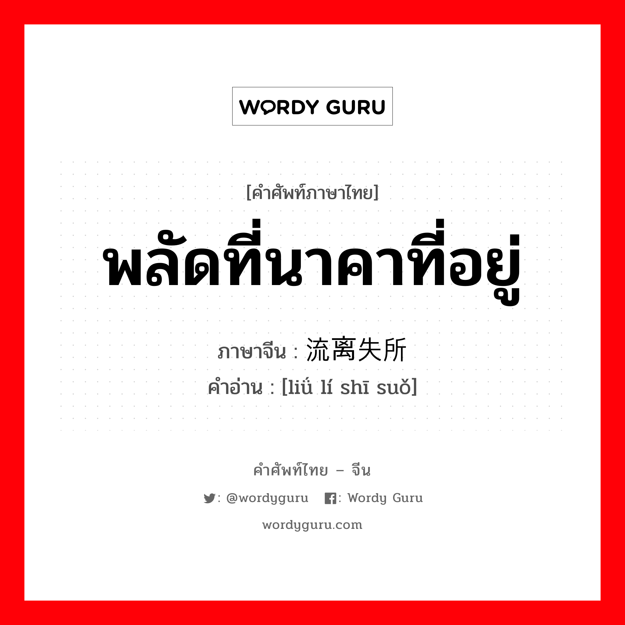 พลัดที่นาคาที่อยู่ ภาษาจีนคืออะไร, คำศัพท์ภาษาไทย - จีน พลัดที่นาคาที่อยู่ ภาษาจีน 流离失所 คำอ่าน [liǘ lí shī suǒ]