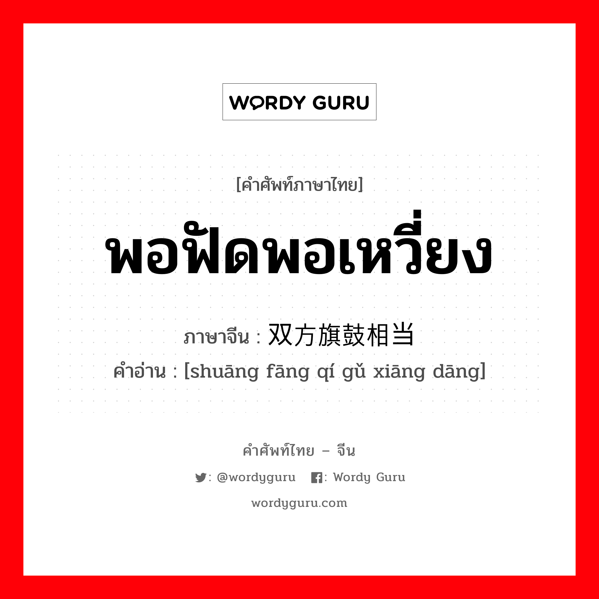 พอฟัดพอเหวี่ยง ภาษาจีนคืออะไร, คำศัพท์ภาษาไทย - จีน พอฟัดพอเหวี่ยง ภาษาจีน 双方旗鼓相当 คำอ่าน [shuāng fāng qí gǔ xiāng dāng]