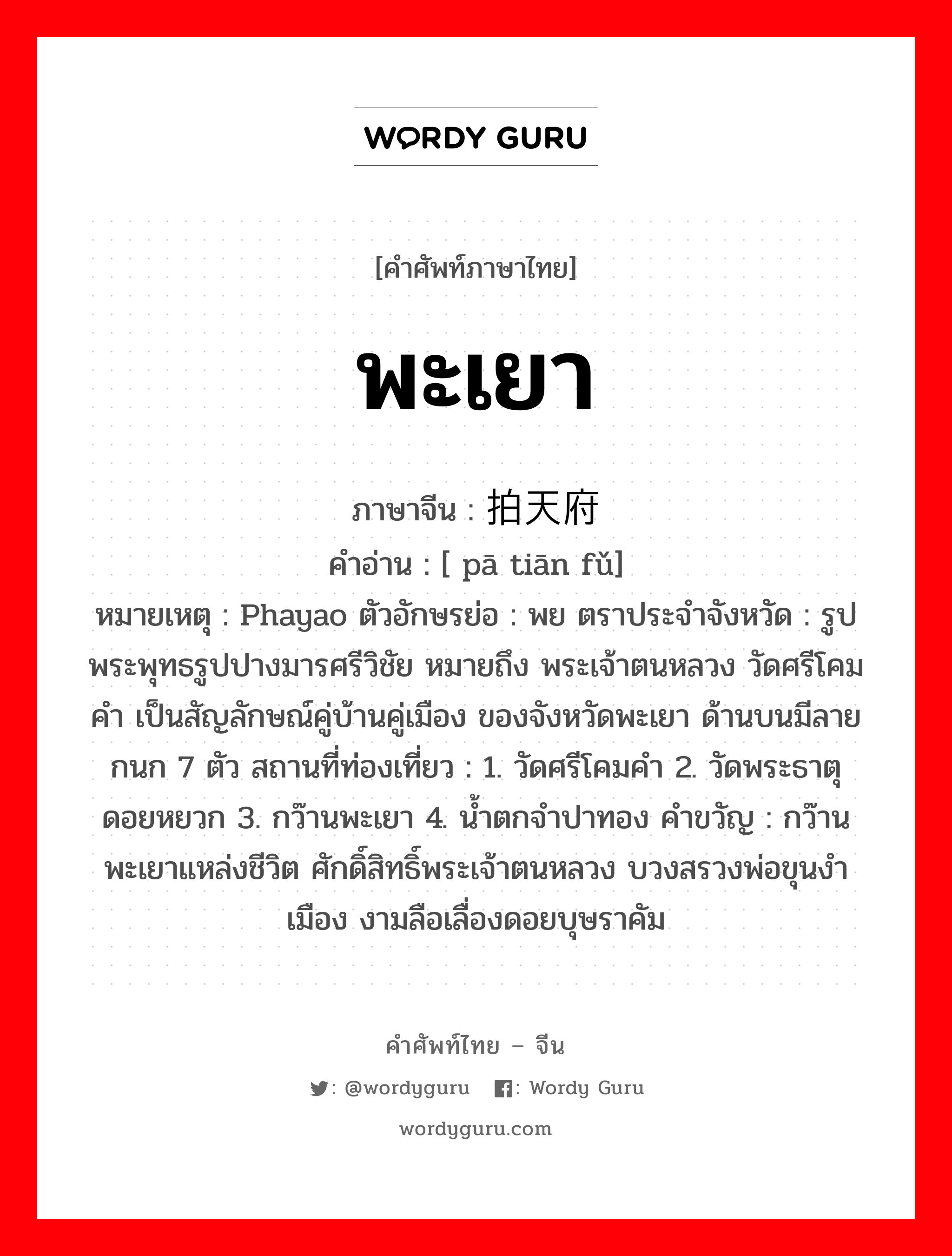 พะเยา ภาษาจีนคืออะไร, คำศัพท์ภาษาไทย - จีน พะเยา ภาษาจีน 拍天府 คำอ่าน [ pā tiān fǔ] หมายเหตุ Phayao ตัวอักษรย่อ : พย ตราประจำจังหวัด : รูปพระพุทธรูปปางมารศรีวิชัย หมายถึง พระเจ้าตนหลวง วัดศรีโคมคำ เป็นสัญลักษณ์คู่บ้านคู่เมือง ของจังหวัดพะเยา ด้านบนมีลายกนก 7 ตัว สถานที่ท่องเที่ยว : 1. วัดศรีโคมคำ 2. วัดพระธาตุดอยหยวก 3. กว๊านพะเยา 4. น้ำตกจำปาทอง คำขวัญ : กว๊านพะเยาแหล่งชีวิต ศักดิ์สิทธิ์พระเจ้าตนหลวง บวงสรวงพ่อขุนงำเมือง งามลือเลื่องดอยบุษราคัม