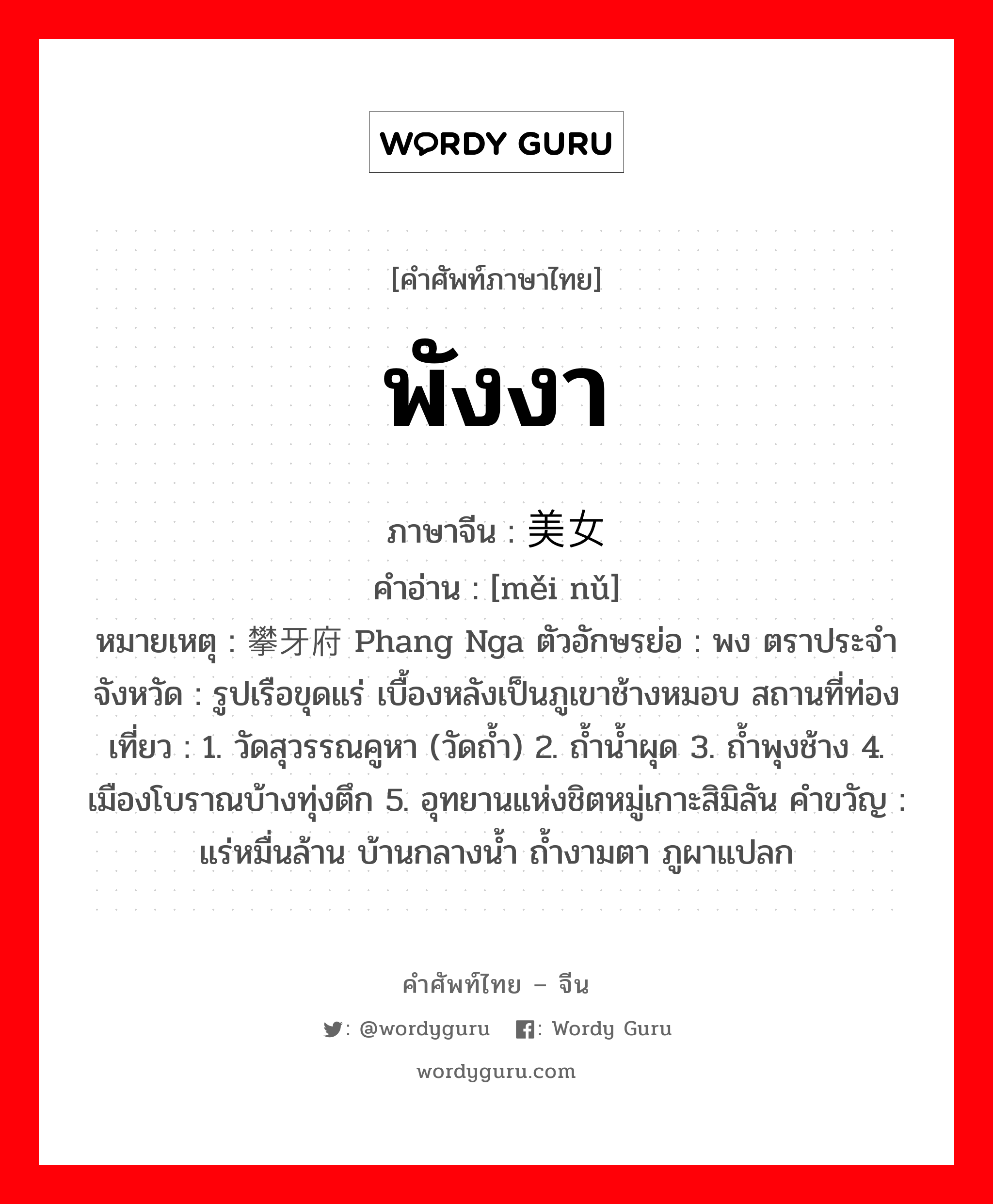 พังงา ภาษาจีนคืออะไร, คำศัพท์ภาษาไทย - จีน พังงา ภาษาจีน 美女 คำอ่าน [měi nǔ] หมายเหตุ 攀牙府 Phang Nga ตัวอักษรย่อ : พง ตราประจำจังหวัด : รูปเรือขุดแร่ เบื้องหลังเป็นภูเขาช้างหมอบ สถานที่ท่องเที่ยว : 1. วัดสุวรรณคูหา (วัดถ้ำ) 2. ถ้ำน้ำผุด 3. ถ้ำพุงช้าง 4. เมืองโบราณบ้างทุ่งตึก 5. อุทยานแห่งชิตหมู่เกาะสิมิลัน คำขวัญ : แร่หมื่นล้าน บ้านกลางน้ำ ถ้ำงามตา ภูผาแปลก