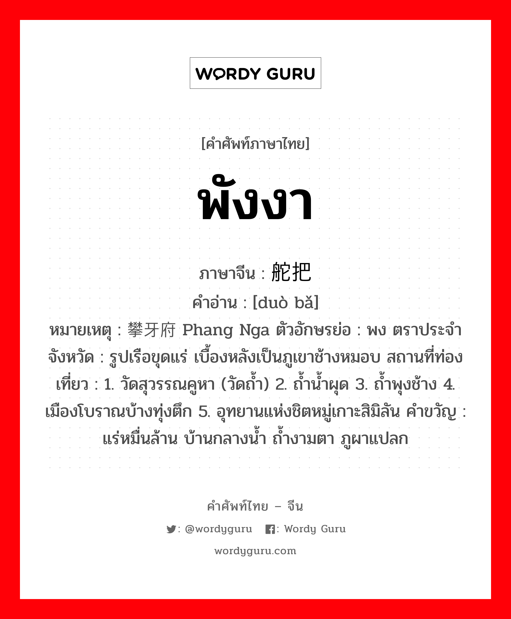 พังงา ภาษาจีนคืออะไร, คำศัพท์ภาษาไทย - จีน พังงา ภาษาจีน 舵把 คำอ่าน [duò bǎ] หมายเหตุ 攀牙府 Phang Nga ตัวอักษรย่อ : พง ตราประจำจังหวัด : รูปเรือขุดแร่ เบื้องหลังเป็นภูเขาช้างหมอบ สถานที่ท่องเที่ยว : 1. วัดสุวรรณคูหา (วัดถ้ำ) 2. ถ้ำน้ำผุด 3. ถ้ำพุงช้าง 4. เมืองโบราณบ้างทุ่งตึก 5. อุทยานแห่งชิตหมู่เกาะสิมิลัน คำขวัญ : แร่หมื่นล้าน บ้านกลางน้ำ ถ้ำงามตา ภูผาแปลก