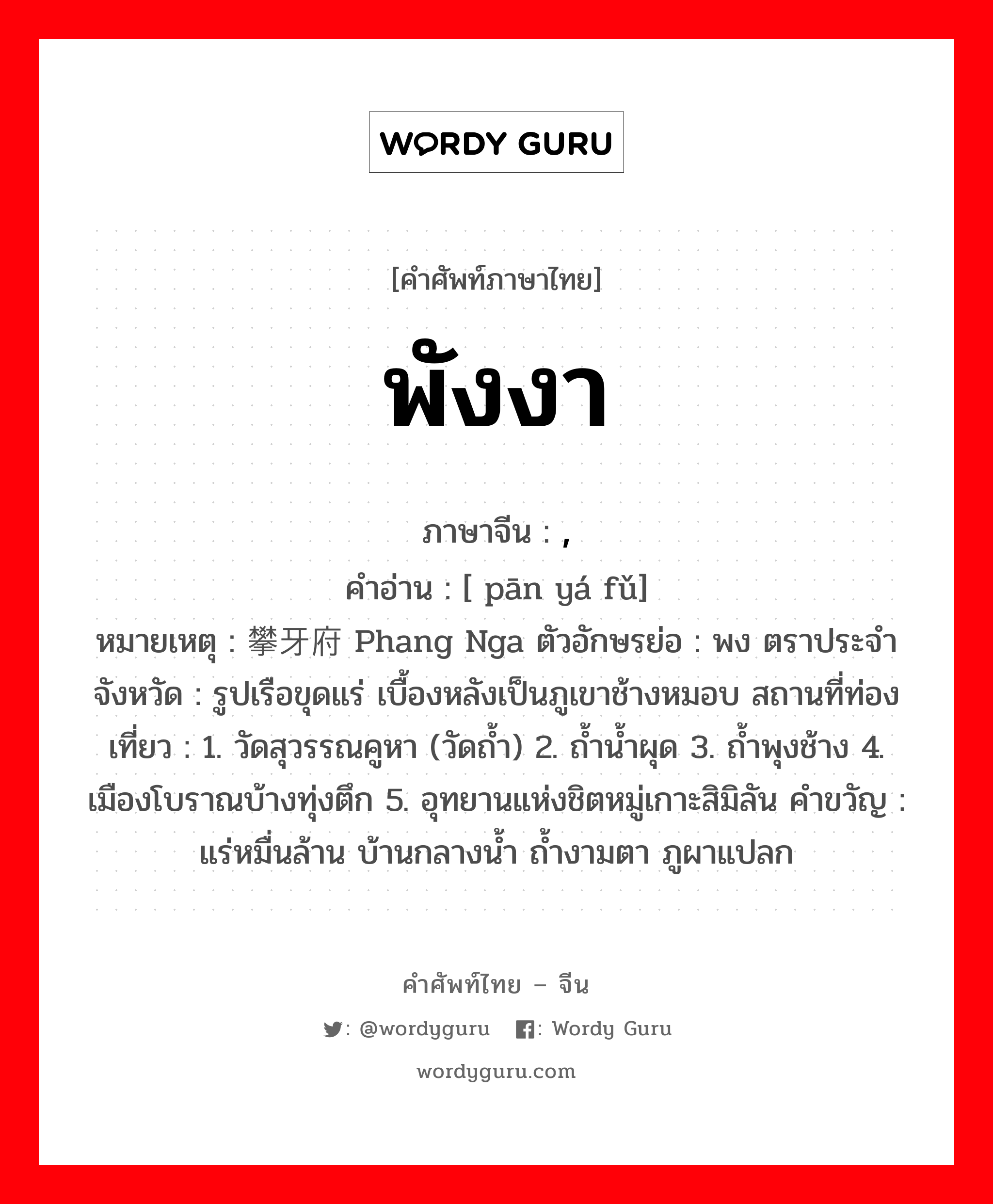 พังงา ภาษาจีนคืออะไร, คำศัพท์ภาษาไทย - จีน พังงา ภาษาจีน , คำอ่าน [ pān yá fǔ] หมายเหตุ 攀牙府 Phang Nga ตัวอักษรย่อ : พง ตราประจำจังหวัด : รูปเรือขุดแร่ เบื้องหลังเป็นภูเขาช้างหมอบ สถานที่ท่องเที่ยว : 1. วัดสุวรรณคูหา (วัดถ้ำ) 2. ถ้ำน้ำผุด 3. ถ้ำพุงช้าง 4. เมืองโบราณบ้างทุ่งตึก 5. อุทยานแห่งชิตหมู่เกาะสิมิลัน คำขวัญ : แร่หมื่นล้าน บ้านกลางน้ำ ถ้ำงามตา ภูผาแปลก