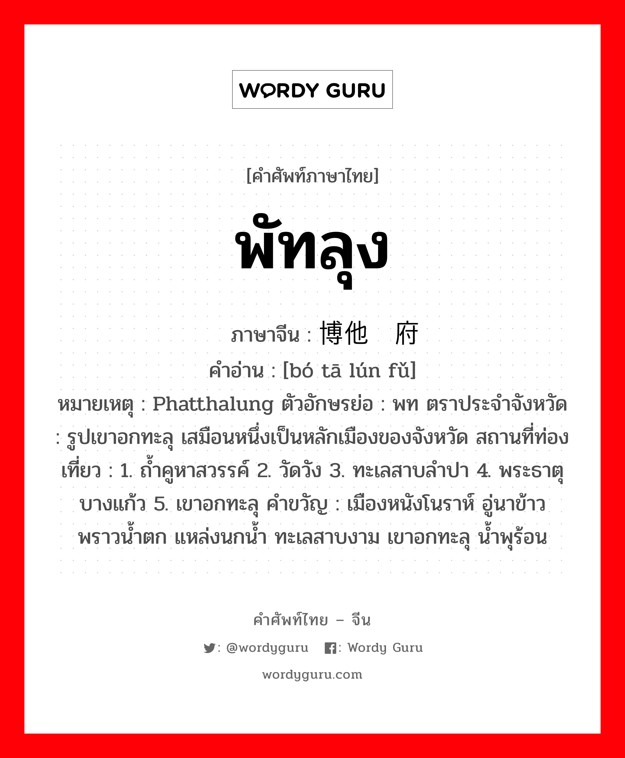 พัทลุง ภาษาจีนคืออะไร, คำศัพท์ภาษาไทย - จีน พัทลุง ภาษาจีน 博他仑府 คำอ่าน [bó tā lún fǔ] หมายเหตุ Phatthalung ตัวอักษรย่อ : พท ตราประจำจังหวัด : รูปเขาอกทะลุ เสมือนหนึ่งเป็นหลักเมืองของจังหวัด สถานที่ท่องเที่ยว : 1. ถ้ำคูหาสวรรค์ 2. วัดวัง 3. ทะเลสาบลำปา 4. พระธาตุบางแก้ว 5. เขาอกทะลุ คำขวัญ : เมืองหนังโนราห์ อู่นาข้าว พราวน้ำตก แหล่งนกน้ำ ทะเลสาบงาม เขาอกทะลุ น้ำพุร้อน