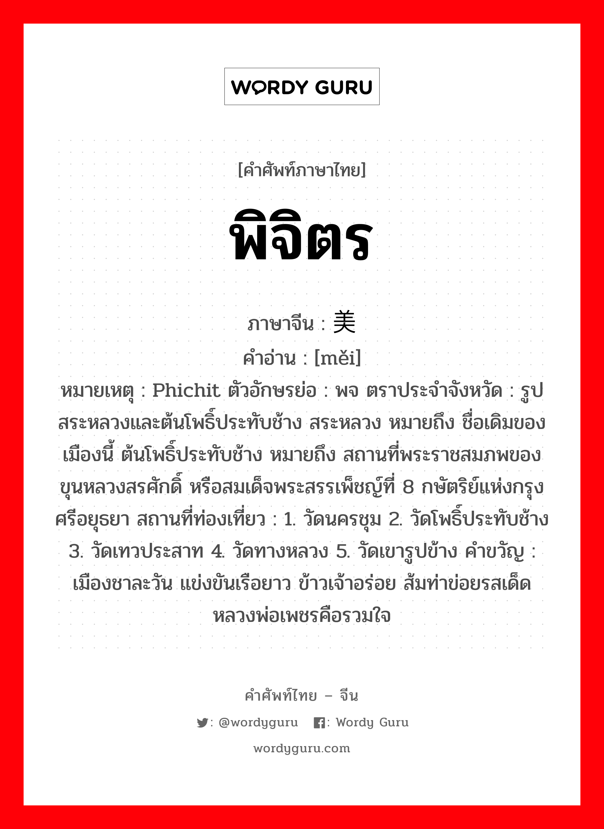 พิจิตร ภาษาจีนคืออะไร, คำศัพท์ภาษาไทย - จีน พิจิตร ภาษาจีน 美 คำอ่าน [měi] หมายเหตุ Phichit ตัวอักษรย่อ : พจ ตราประจำจังหวัด : รูปสระหลวงและต้นโพธิ์ประทับช้าง สระหลวง หมายถึง ชื่อเดิมของเมืองนี้ ต้นโพธิ์ประทับช้าง หมายถึง สถานที่พระราชสมภพของ ขุนหลวงสรศักดิ์ หรือสมเด็จพระสรรเพ็ชญ์ที่ 8 กษัตริย์แห่งกรุงศรีอยุธยา สถานที่ท่องเที่ยว : 1. วัดนครชุม 2. วัดโพธิ์ประทับช้าง 3. วัดเทวประสาท 4. วัดทางหลวง 5. วัดเขารูปข้าง คำขวัญ : เมืองชาละวัน แข่งขันเรือยาว ข้าวเจ้าอร่อย ส้มท่าข่อยรสเด็ด หลวงพ่อเพชรคือรวมใจ