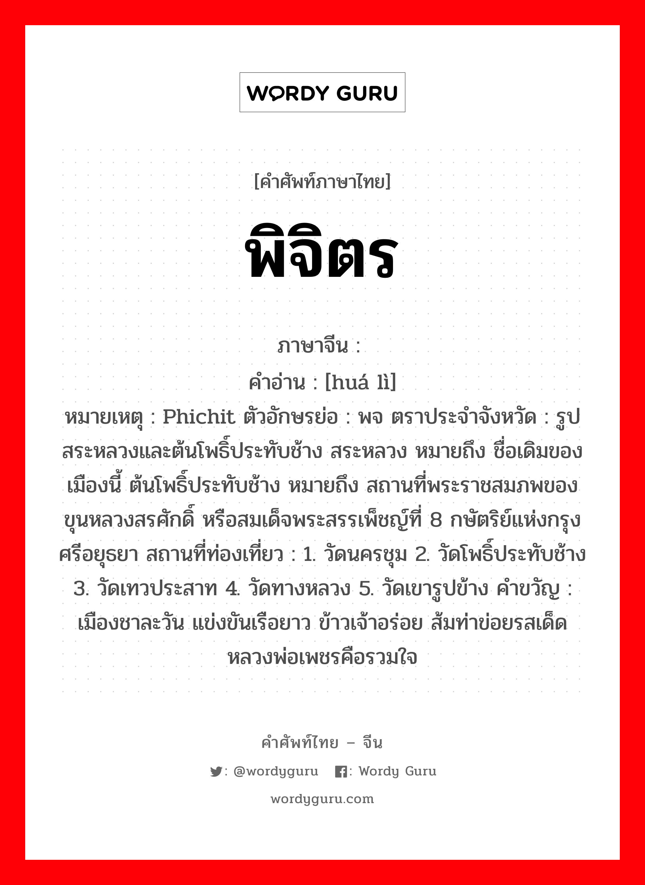 พิจิตร ภาษาจีนคืออะไร, คำศัพท์ภาษาไทย - จีน พิจิตร ภาษาจีน 华丽 คำอ่าน [huá lì] หมายเหตุ Phichit ตัวอักษรย่อ : พจ ตราประจำจังหวัด : รูปสระหลวงและต้นโพธิ์ประทับช้าง สระหลวง หมายถึง ชื่อเดิมของเมืองนี้ ต้นโพธิ์ประทับช้าง หมายถึง สถานที่พระราชสมภพของ ขุนหลวงสรศักดิ์ หรือสมเด็จพระสรรเพ็ชญ์ที่ 8 กษัตริย์แห่งกรุงศรีอยุธยา สถานที่ท่องเที่ยว : 1. วัดนครชุม 2. วัดโพธิ์ประทับช้าง 3. วัดเทวประสาท 4. วัดทางหลวง 5. วัดเขารูปข้าง คำขวัญ : เมืองชาละวัน แข่งขันเรือยาว ข้าวเจ้าอร่อย ส้มท่าข่อยรสเด็ด หลวงพ่อเพชรคือรวมใจ