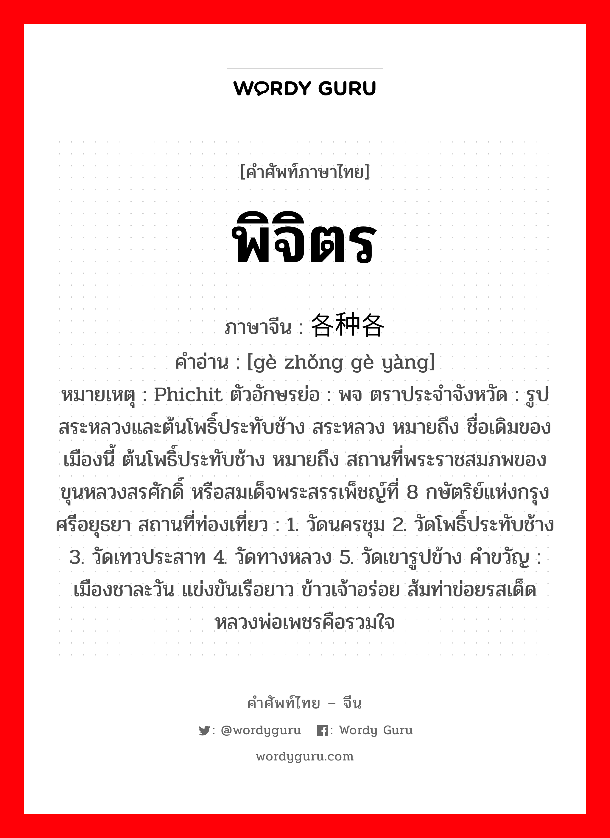 พิจิตร ภาษาจีนคืออะไร, คำศัพท์ภาษาไทย - จีน พิจิตร ภาษาจีน 各种各样 คำอ่าน [gè zhǒng gè yàng] หมายเหตุ Phichit ตัวอักษรย่อ : พจ ตราประจำจังหวัด : รูปสระหลวงและต้นโพธิ์ประทับช้าง สระหลวง หมายถึง ชื่อเดิมของเมืองนี้ ต้นโพธิ์ประทับช้าง หมายถึง สถานที่พระราชสมภพของ ขุนหลวงสรศักดิ์ หรือสมเด็จพระสรรเพ็ชญ์ที่ 8 กษัตริย์แห่งกรุงศรีอยุธยา สถานที่ท่องเที่ยว : 1. วัดนครชุม 2. วัดโพธิ์ประทับช้าง 3. วัดเทวประสาท 4. วัดทางหลวง 5. วัดเขารูปข้าง คำขวัญ : เมืองชาละวัน แข่งขันเรือยาว ข้าวเจ้าอร่อย ส้มท่าข่อยรสเด็ด หลวงพ่อเพชรคือรวมใจ