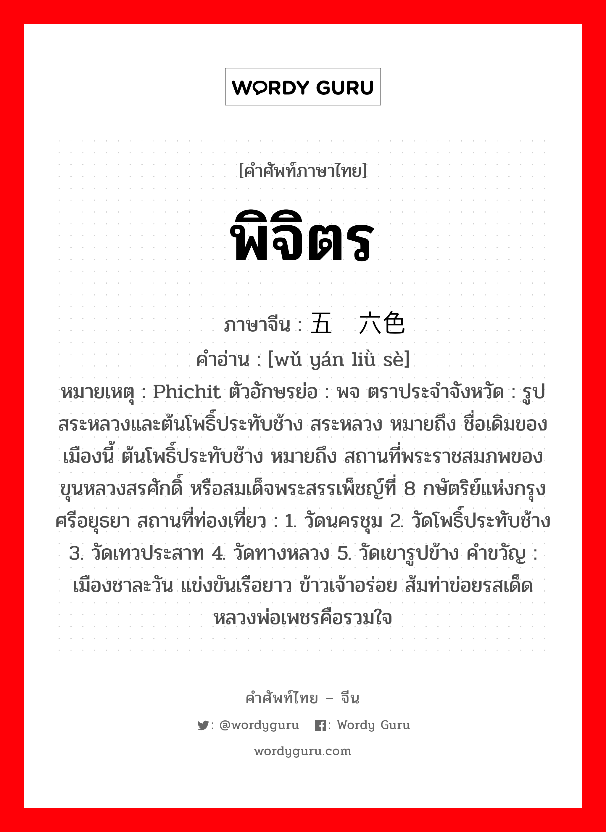 พิจิตร ภาษาจีนคืออะไร, คำศัพท์ภาษาไทย - จีน พิจิตร ภาษาจีน 五颜六色 คำอ่าน [wǔ yán liǜ sè] หมายเหตุ Phichit ตัวอักษรย่อ : พจ ตราประจำจังหวัด : รูปสระหลวงและต้นโพธิ์ประทับช้าง สระหลวง หมายถึง ชื่อเดิมของเมืองนี้ ต้นโพธิ์ประทับช้าง หมายถึง สถานที่พระราชสมภพของ ขุนหลวงสรศักดิ์ หรือสมเด็จพระสรรเพ็ชญ์ที่ 8 กษัตริย์แห่งกรุงศรีอยุธยา สถานที่ท่องเที่ยว : 1. วัดนครชุม 2. วัดโพธิ์ประทับช้าง 3. วัดเทวประสาท 4. วัดทางหลวง 5. วัดเขารูปข้าง คำขวัญ : เมืองชาละวัน แข่งขันเรือยาว ข้าวเจ้าอร่อย ส้มท่าข่อยรสเด็ด หลวงพ่อเพชรคือรวมใจ