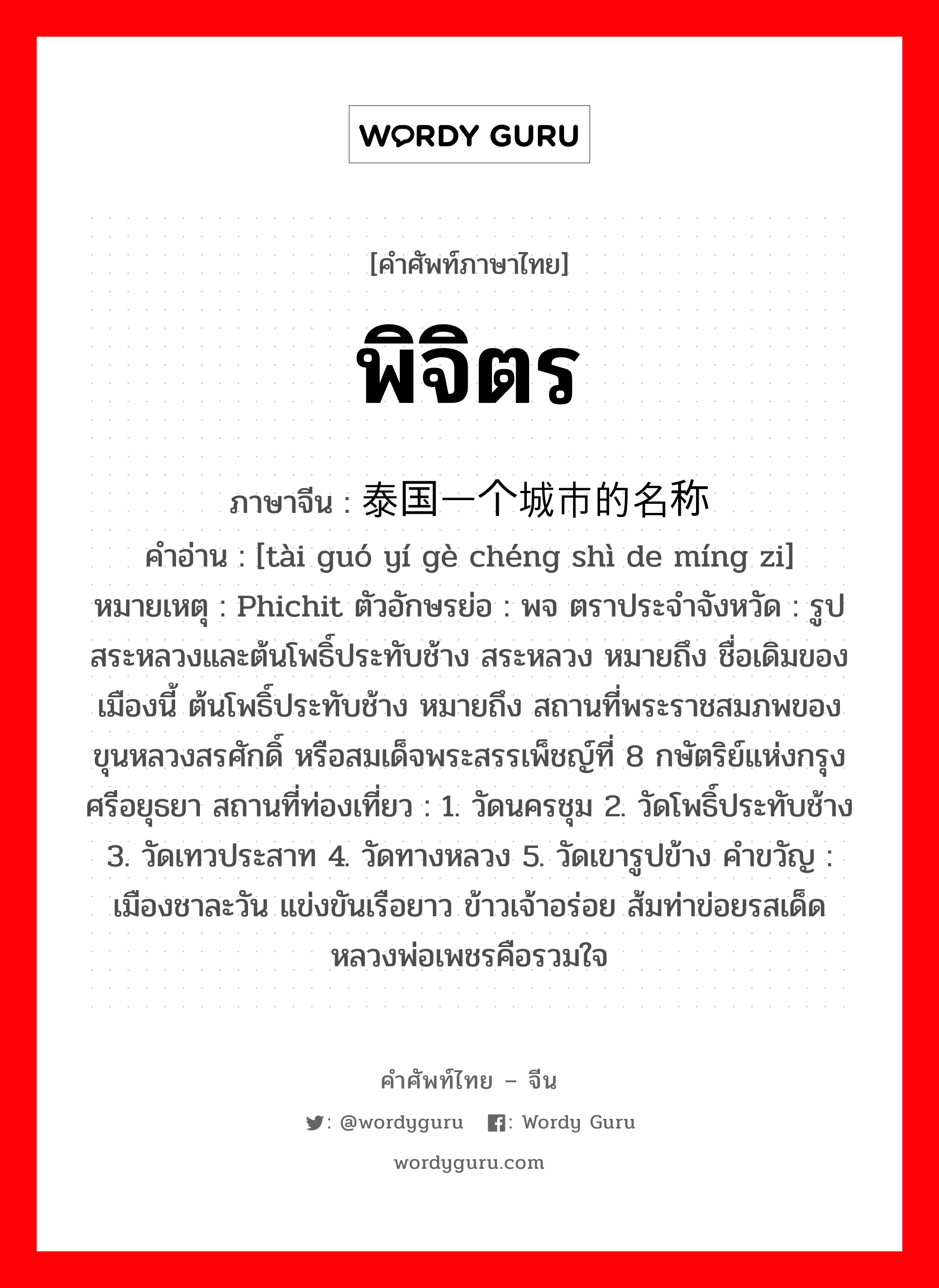 พิจิตร ภาษาจีนคืออะไร, คำศัพท์ภาษาไทย - จีน พิจิตร ภาษาจีน 泰国一个城市的名称 คำอ่าน [tài guó yí gè chéng shì de míng zi] หมายเหตุ Phichit ตัวอักษรย่อ : พจ ตราประจำจังหวัด : รูปสระหลวงและต้นโพธิ์ประทับช้าง สระหลวง หมายถึง ชื่อเดิมของเมืองนี้ ต้นโพธิ์ประทับช้าง หมายถึง สถานที่พระราชสมภพของ ขุนหลวงสรศักดิ์ หรือสมเด็จพระสรรเพ็ชญ์ที่ 8 กษัตริย์แห่งกรุงศรีอยุธยา สถานที่ท่องเที่ยว : 1. วัดนครชุม 2. วัดโพธิ์ประทับช้าง 3. วัดเทวประสาท 4. วัดทางหลวง 5. วัดเขารูปข้าง คำขวัญ : เมืองชาละวัน แข่งขันเรือยาว ข้าวเจ้าอร่อย ส้มท่าข่อยรสเด็ด หลวงพ่อเพชรคือรวมใจ