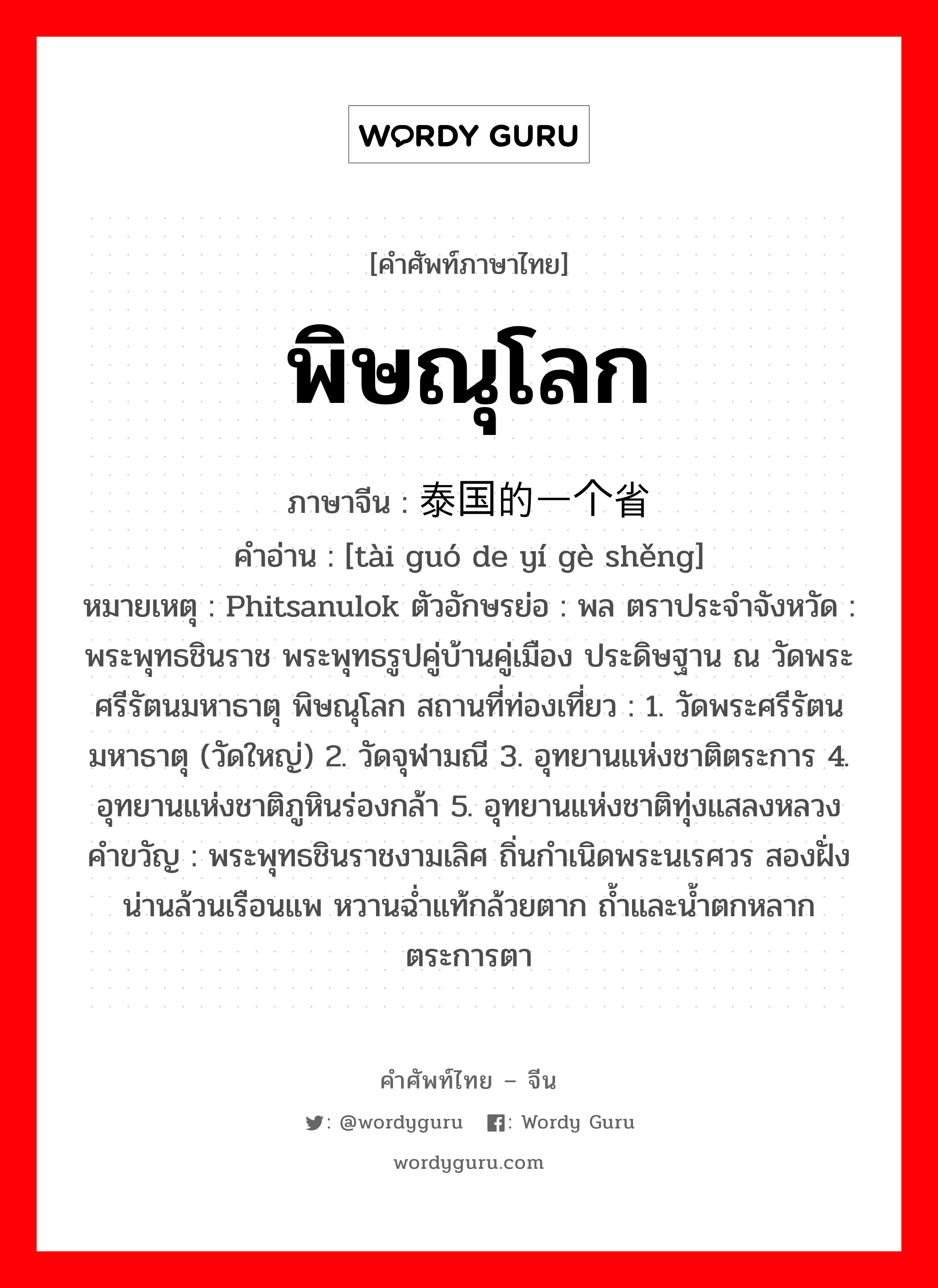 พิษณุโลก ภาษาจีนคืออะไร, คำศัพท์ภาษาไทย - จีน พิษณุโลก ภาษาจีน 泰国的一个省 คำอ่าน [tài guó de yí gè shěng] หมายเหตุ Phitsanulok ตัวอักษรย่อ : พล ตราประจำจังหวัด : พระพุทธชินราช พระพุทธรูปคู่บ้านคู่เมือง ประดิษฐาน ณ วัดพระศรีรัตนมหาธาตุ พิษณุโลก สถานที่ท่องเที่ยว : 1. วัดพระศรีรัตนมหาธาตุ (วัดใหญ่) 2. วัดจุฬามณี 3. อุทยานแห่งชาติตระการ 4. อุทยานแห่งชาติภูหินร่องกล้า 5. อุทยานแห่งชาติทุ่งแสลงหลวง คำขวัญ : พระพุทธชินราชงามเลิศ ถิ่นกำเนิดพระนเรศวร สองฝั่งน่านล้วนเรือนแพ หวานฉ่ำแท้กล้วยตาก ถ้ำและน้ำตกหลากตระการตา