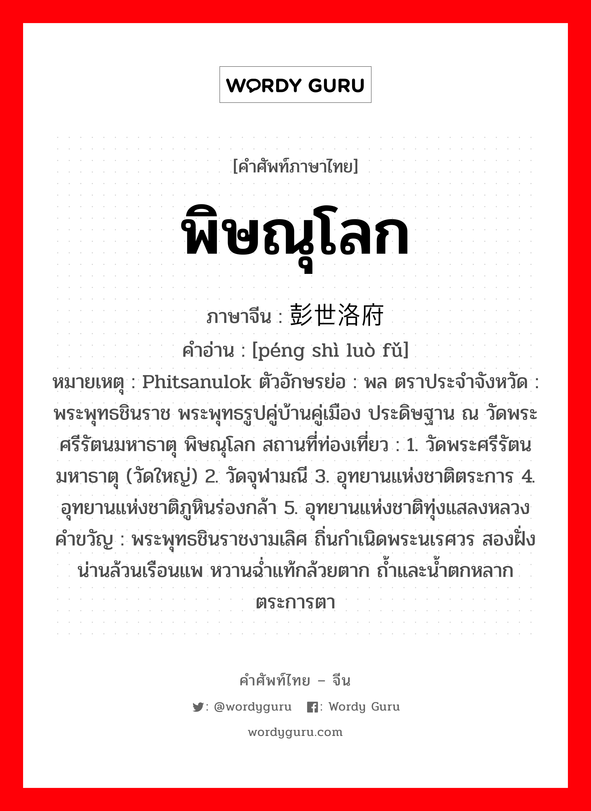 พิษณุโลก ภาษาจีนคืออะไร, คำศัพท์ภาษาไทย - จีน พิษณุโลก ภาษาจีน 彭世洛府 คำอ่าน [péng shì luò fǔ] หมายเหตุ Phitsanulok ตัวอักษรย่อ : พล ตราประจำจังหวัด : พระพุทธชินราช พระพุทธรูปคู่บ้านคู่เมือง ประดิษฐาน ณ วัดพระศรีรัตนมหาธาตุ พิษณุโลก สถานที่ท่องเที่ยว : 1. วัดพระศรีรัตนมหาธาตุ (วัดใหญ่) 2. วัดจุฬามณี 3. อุทยานแห่งชาติตระการ 4. อุทยานแห่งชาติภูหินร่องกล้า 5. อุทยานแห่งชาติทุ่งแสลงหลวง คำขวัญ : พระพุทธชินราชงามเลิศ ถิ่นกำเนิดพระนเรศวร สองฝั่งน่านล้วนเรือนแพ หวานฉ่ำแท้กล้วยตาก ถ้ำและน้ำตกหลากตระการตา