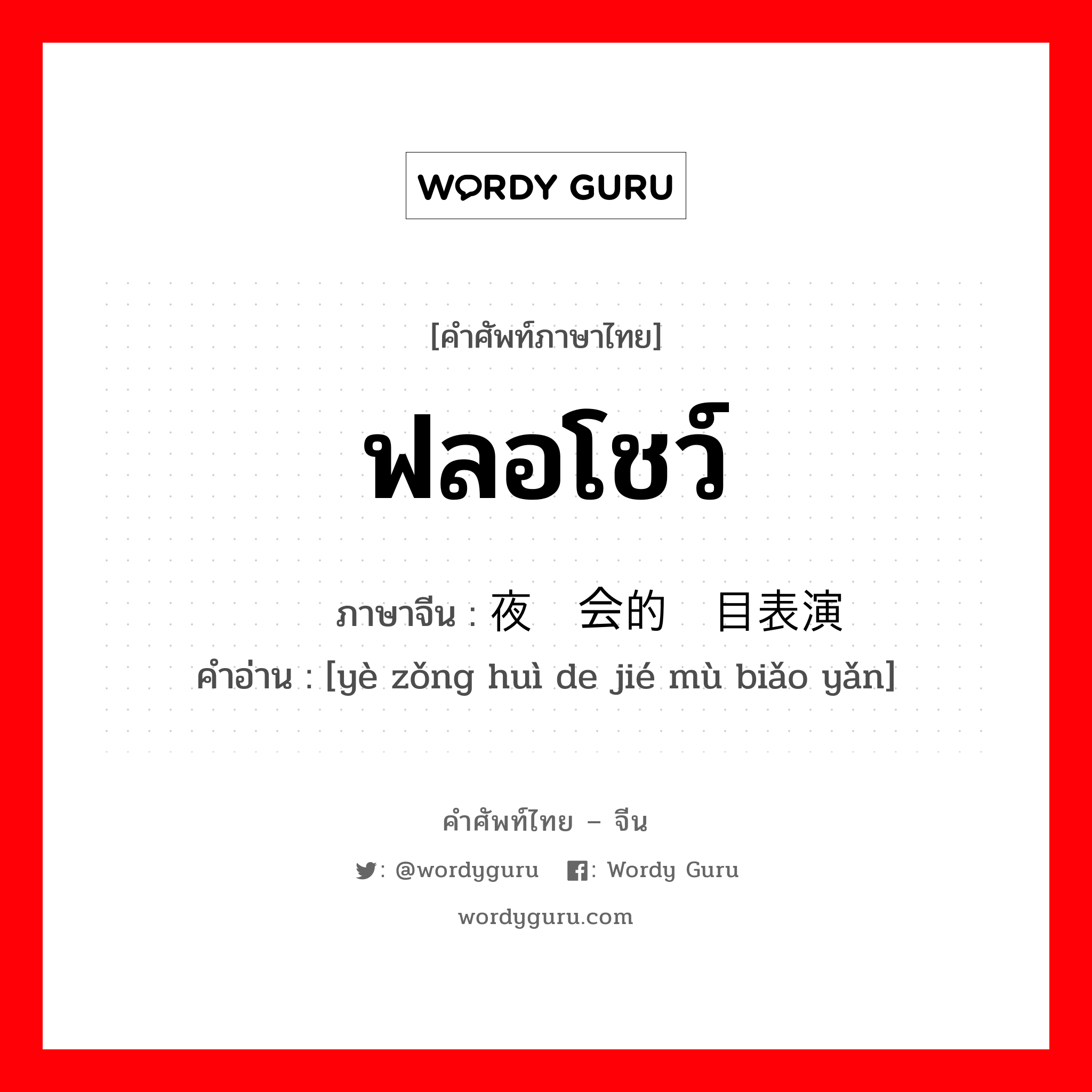 ฟลอโชว์ ภาษาจีนคืออะไร, คำศัพท์ภาษาไทย - จีน ฟลอโชว์ ภาษาจีน 夜总会的节目表演 คำอ่าน [yè zǒng huì de jié mù biǎo yǎn]