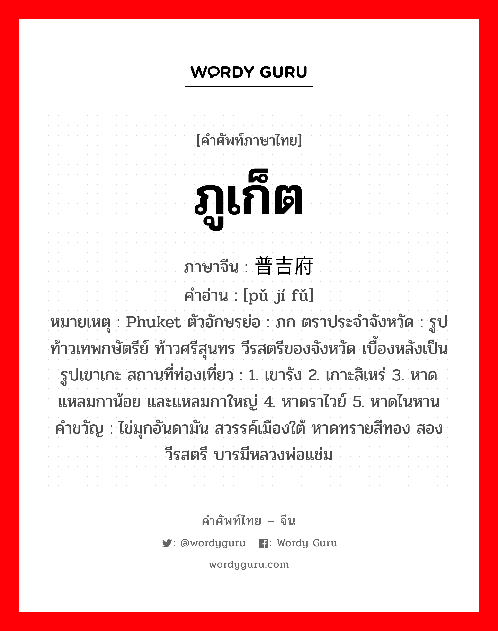 ภูเก็ต ภาษาจีนคืออะไร, คำศัพท์ภาษาไทย - จีน ภูเก็ต ภาษาจีน 普吉府 คำอ่าน [pǔ jí fǔ] หมายเหตุ Phuket ตัวอักษรย่อ : ภก ตราประจำจังหวัด : รูปท้าวเทพกษัตรีย์ ท้าวศรีสุนทร วีรสตรีของจังหวัด เบื้องหลังเป็นรูปเขาเกะ สถานที่ท่องเที่ยว : 1. เขารัง 2. เกาะสิเหร่ 3. หาดแหลมกาน้อย และแหลมกาใหญ่ 4. หาดราไวย์ 5. หาดไนหาน คำขวัญ : ไข่มุกอันดามัน สวรรค์เมืองใต้ หาดทรายสีทอง สองวีรสตรี บารมีหลวงพ่อแช่ม