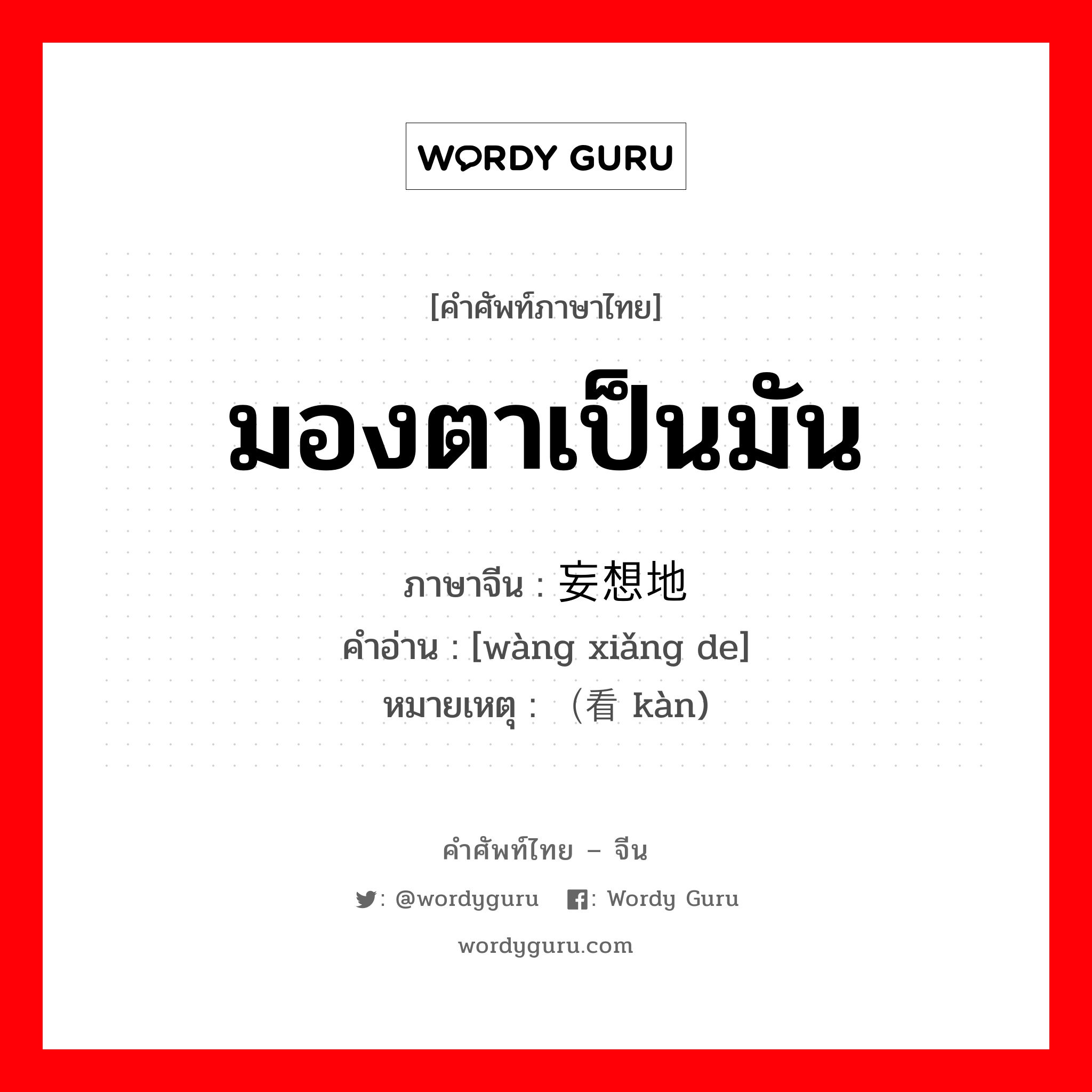 มองตาเป็นมัน ภาษาจีนคืออะไร, คำศัพท์ภาษาไทย - จีน มองตาเป็นมัน ภาษาจีน 妄想地 คำอ่าน [wàng xiǎng de] หมายเหตุ （看 kàn)