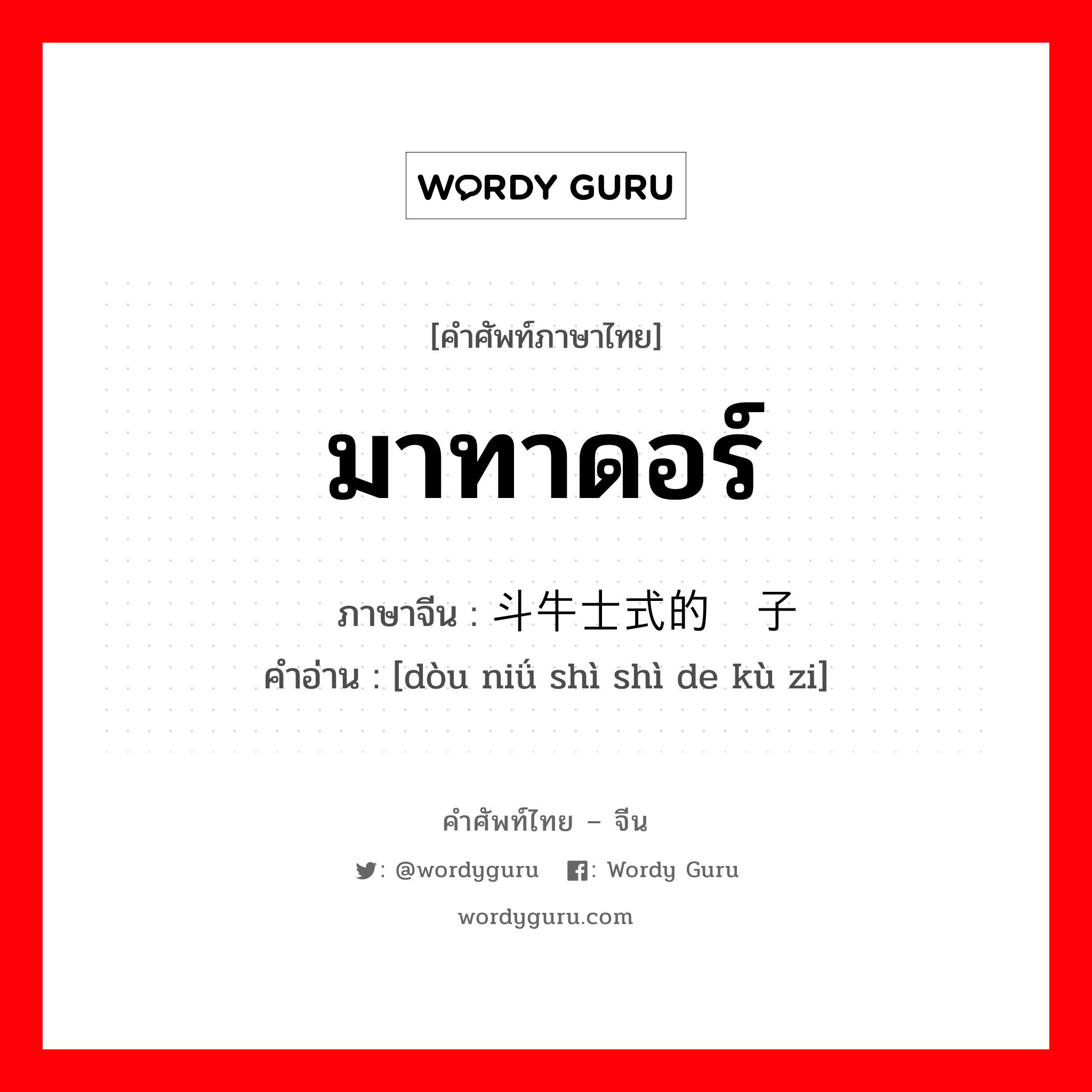 มาทาดอร์ ภาษาจีนคืออะไร, คำศัพท์ภาษาไทย - จีน มาทาดอร์ ภาษาจีน 斗牛士式的裤子 คำอ่าน [dòu niǘ shì shì de kù zi]