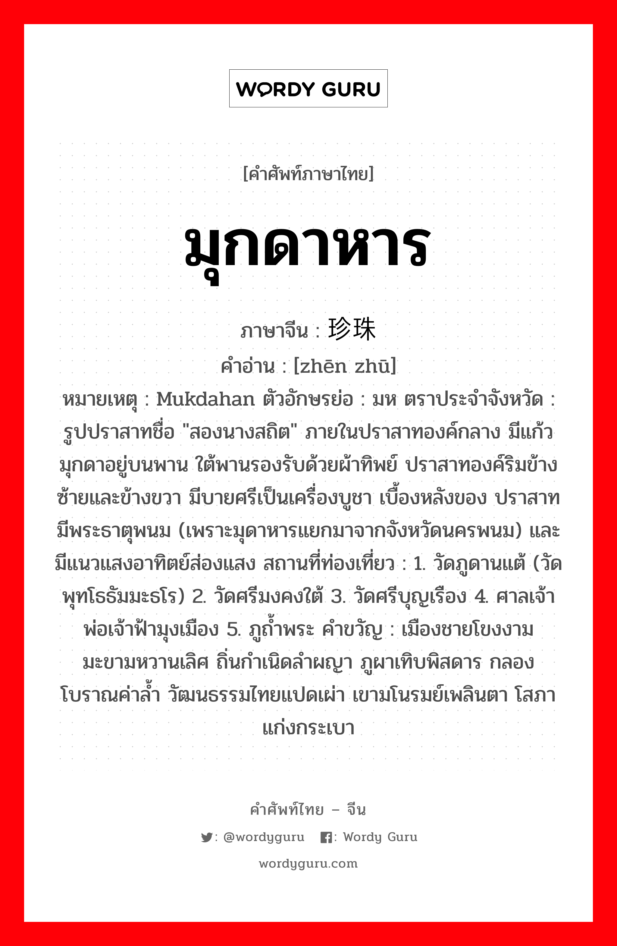 มุกดาหาร ภาษาจีนคืออะไร, คำศัพท์ภาษาไทย - จีน มุกดาหาร ภาษาจีน 珍珠 คำอ่าน [zhēn zhū] หมายเหตุ Mukdahan ตัวอักษรย่อ : มห ตราประจำจังหวัด : รูปปราสาทชื่อ &#34;สองนางสถิต&#34; ภายในปราสาทองค์กลาง มีแก้วมุกดาอยู่บนพาน ใต้พานรองรับด้วยผ้าทิพย์ ปราสาทองค์ริมข้างซ้ายและข้างขวา มีบายศรีเป็นเครื่องบูชา เบื้องหลังของ ปราสาทมีพระธาตุพนม (เพราะมุดาหารแยกมาจากจังหวัดนครพนม) และมีแนวแสงอาทิตย์ส่องแสง สถานที่ท่องเที่ยว : 1. วัดภูดานแต้ (วัดพุทโธธัมมะธโร) 2. วัดศรีมงคงใต้ 3. วัดศรีบุญเรือง 4. ศาลเจ้าพ่อเจ้าฟ้ามุงเมือง 5. ภูถ้ำพระ คำขวัญ : เมืองชายโขงงาม มะขามหวานเลิศ ถิ่นกำเนิดลำผญา ภูผาเทิบพิสดาร กลองโบราณค่าล้ำ วัฒนธรรมไทยแปดเผ่า เขามโนรมย์เพลินตา โสภาแก่งกระเบา