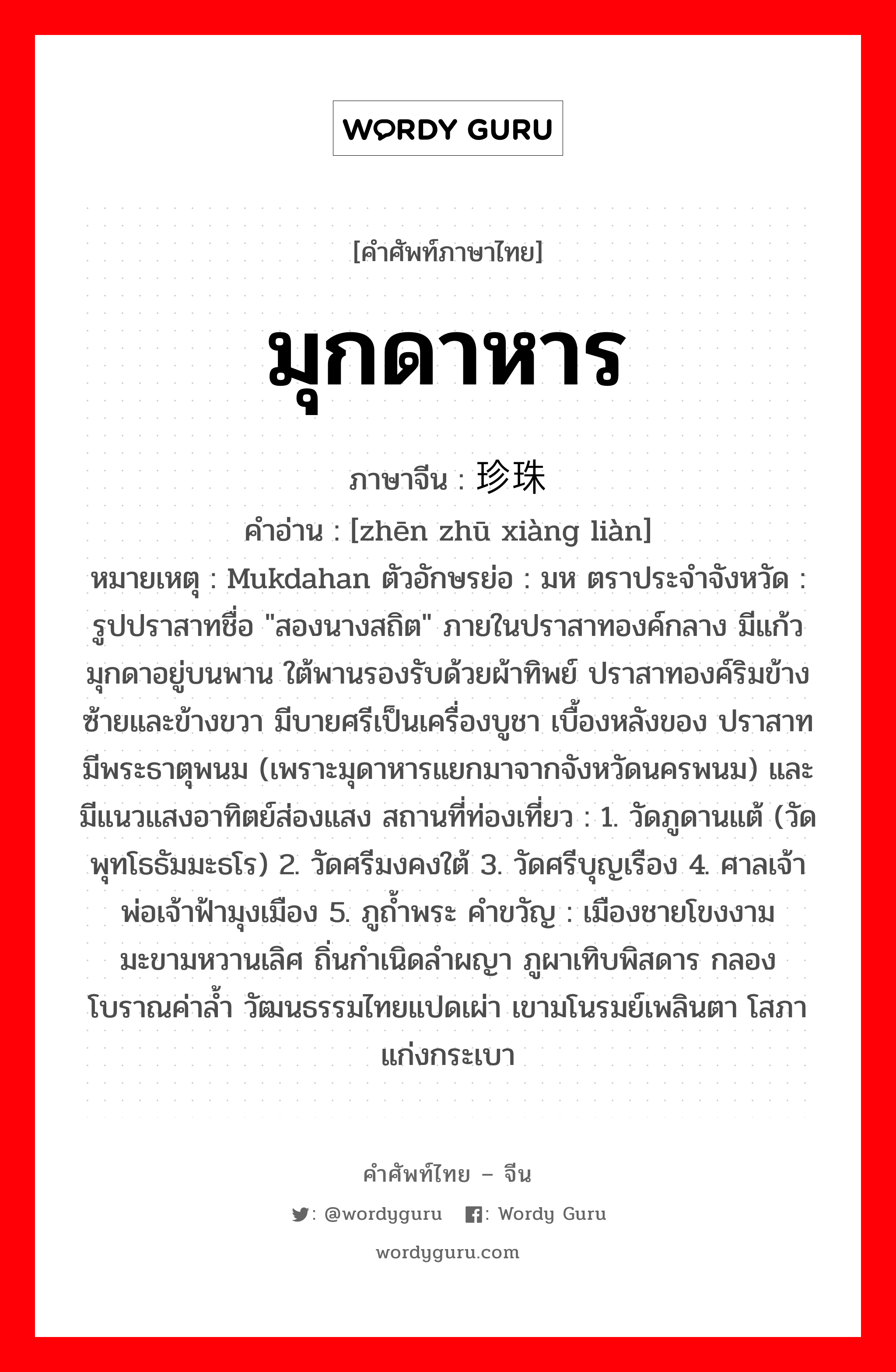 มุกดาหาร ภาษาจีนคืออะไร, คำศัพท์ภาษาไทย - จีน มุกดาหาร ภาษาจีน 珍珠项链 คำอ่าน [zhēn zhū xiàng liàn] หมายเหตุ Mukdahan ตัวอักษรย่อ : มห ตราประจำจังหวัด : รูปปราสาทชื่อ &#34;สองนางสถิต&#34; ภายในปราสาทองค์กลาง มีแก้วมุกดาอยู่บนพาน ใต้พานรองรับด้วยผ้าทิพย์ ปราสาทองค์ริมข้างซ้ายและข้างขวา มีบายศรีเป็นเครื่องบูชา เบื้องหลังของ ปราสาทมีพระธาตุพนม (เพราะมุดาหารแยกมาจากจังหวัดนครพนม) และมีแนวแสงอาทิตย์ส่องแสง สถานที่ท่องเที่ยว : 1. วัดภูดานแต้ (วัดพุทโธธัมมะธโร) 2. วัดศรีมงคงใต้ 3. วัดศรีบุญเรือง 4. ศาลเจ้าพ่อเจ้าฟ้ามุงเมือง 5. ภูถ้ำพระ คำขวัญ : เมืองชายโขงงาม มะขามหวานเลิศ ถิ่นกำเนิดลำผญา ภูผาเทิบพิสดาร กลองโบราณค่าล้ำ วัฒนธรรมไทยแปดเผ่า เขามโนรมย์เพลินตา โสภาแก่งกระเบา