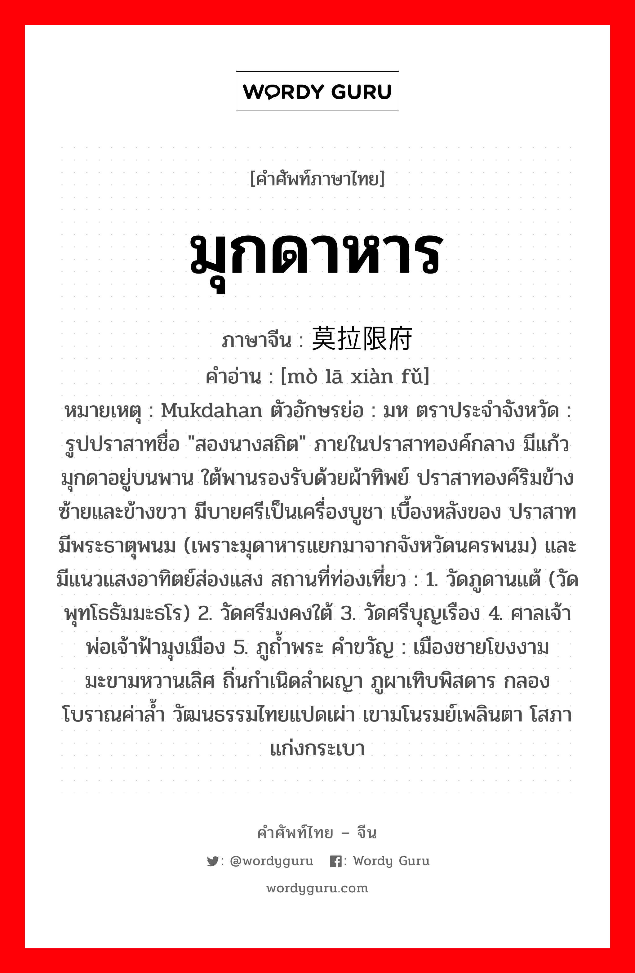 มุกดาหาร ภาษาจีนคืออะไร, คำศัพท์ภาษาไทย - จีน มุกดาหาร ภาษาจีน 莫拉限府 คำอ่าน [mò lā xiàn fǔ] หมายเหตุ Mukdahan ตัวอักษรย่อ : มห ตราประจำจังหวัด : รูปปราสาทชื่อ &#34;สองนางสถิต&#34; ภายในปราสาทองค์กลาง มีแก้วมุกดาอยู่บนพาน ใต้พานรองรับด้วยผ้าทิพย์ ปราสาทองค์ริมข้างซ้ายและข้างขวา มีบายศรีเป็นเครื่องบูชา เบื้องหลังของ ปราสาทมีพระธาตุพนม (เพราะมุดาหารแยกมาจากจังหวัดนครพนม) และมีแนวแสงอาทิตย์ส่องแสง สถานที่ท่องเที่ยว : 1. วัดภูดานแต้ (วัดพุทโธธัมมะธโร) 2. วัดศรีมงคงใต้ 3. วัดศรีบุญเรือง 4. ศาลเจ้าพ่อเจ้าฟ้ามุงเมือง 5. ภูถ้ำพระ คำขวัญ : เมืองชายโขงงาม มะขามหวานเลิศ ถิ่นกำเนิดลำผญา ภูผาเทิบพิสดาร กลองโบราณค่าล้ำ วัฒนธรรมไทยแปดเผ่า เขามโนรมย์เพลินตา โสภาแก่งกระเบา