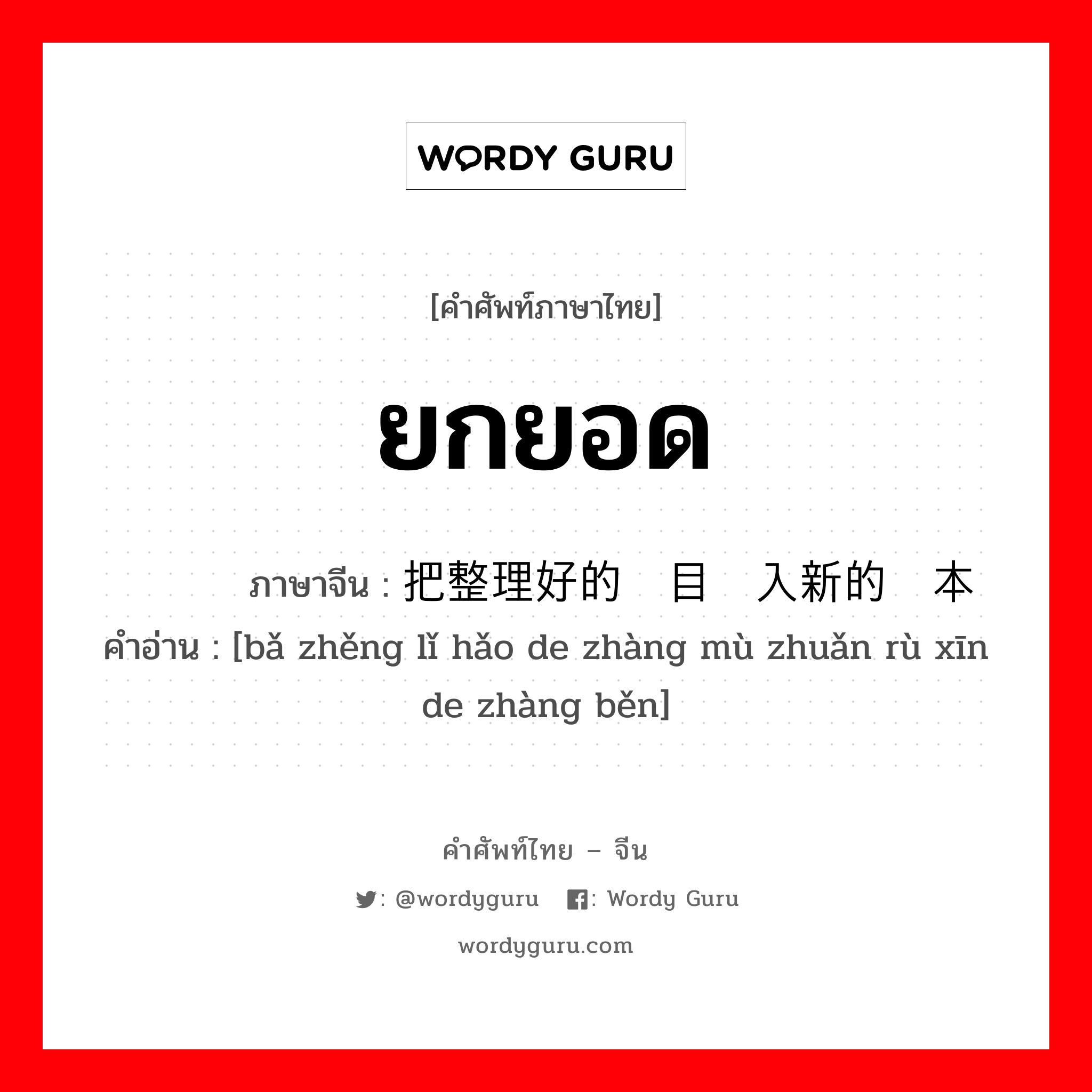 ยกยอด ภาษาจีนคืออะไร, คำศัพท์ภาษาไทย - จีน ยกยอด ภาษาจีน 把整理好的账目转入新的账本 คำอ่าน [bǎ zhěng lǐ hǎo de zhàng mù zhuǎn rù xīn de zhàng běn]