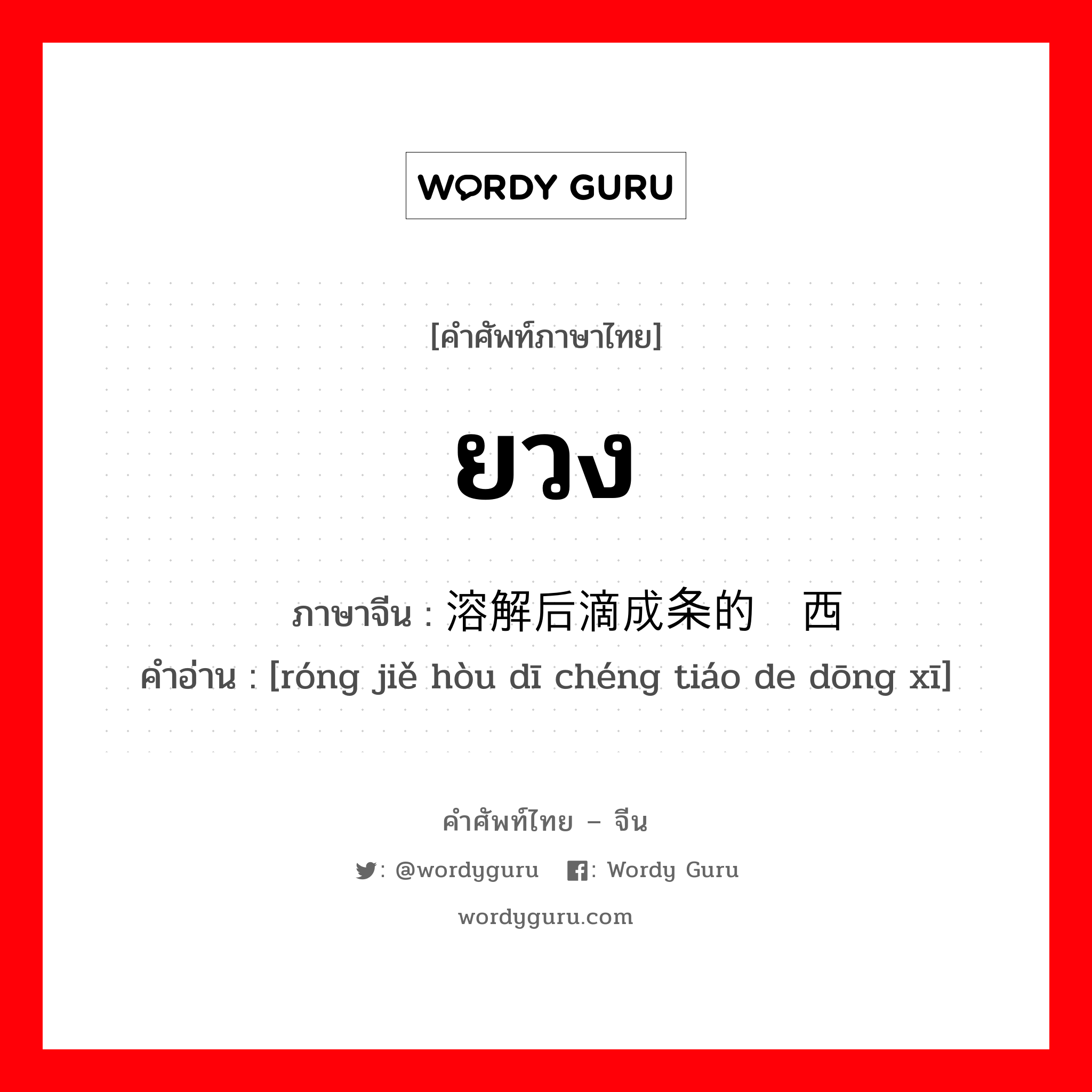 ยวง ภาษาจีนคืออะไร, คำศัพท์ภาษาไทย - จีน ยวง ภาษาจีน 溶解后滴成条的东西 คำอ่าน [róng jiě hòu dī chéng tiáo de dōng xī]