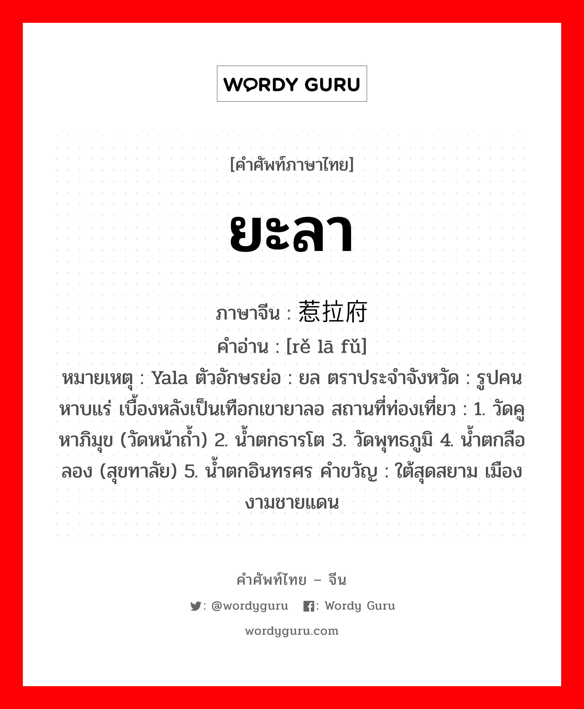 ยะลา ภาษาจีนคืออะไร, คำศัพท์ภาษาไทย - จีน ยะลา ภาษาจีน 惹拉府 คำอ่าน [rě lā fǔ] หมายเหตุ Yala ตัวอักษรย่อ : ยล ตราประจำจังหวัด : รูปคนหาบแร่ เบื้องหลังเป็นเทือกเขายาลอ สถานที่ท่องเที่ยว : 1. วัดคูหาภิมุข (วัดหน้าถ้ำ) 2. น้ำตกธารโต 3. วัดพุทธภูมิ 4. น้ำตกลือลอง (สุขทาลัย) 5. น้ำตกอินทรศร คำขวัญ : ใต้สุดสยาม เมืองงามชายแดน