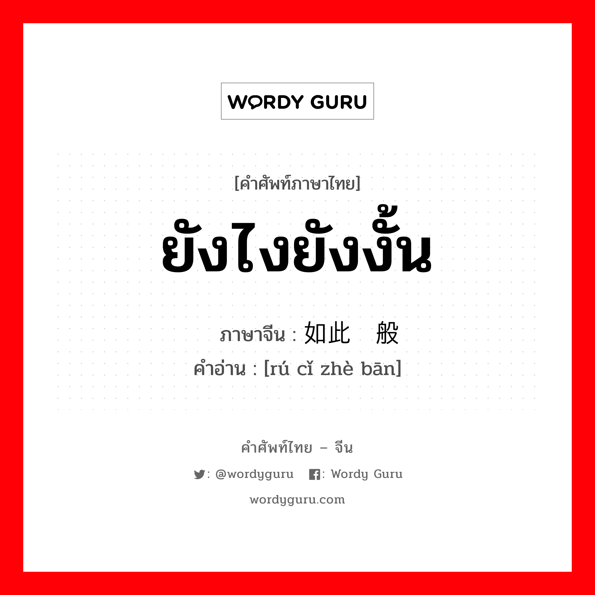 ยังไงยังงั้น ภาษาจีนคืออะไร, คำศัพท์ภาษาไทย - จีน ยังไงยังงั้น ภาษาจีน 如此这般 คำอ่าน [rú cǐ zhè bān]