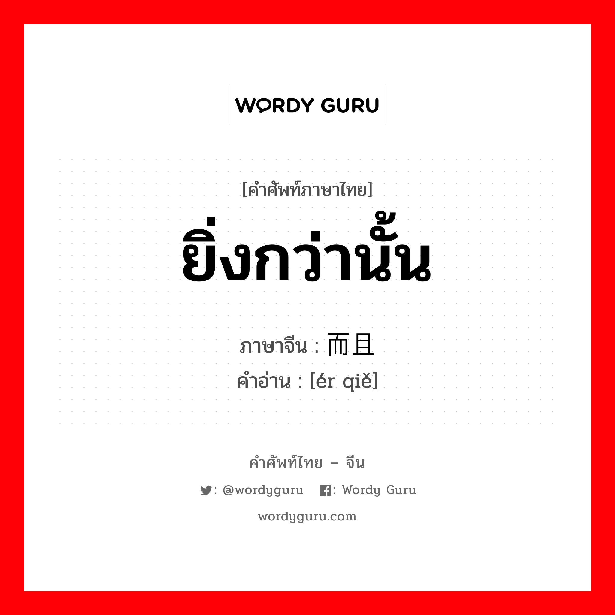 ยิ่งกว่านั้น ภาษาจีนคืออะไร, คำศัพท์ภาษาไทย - จีน ยิ่งกว่านั้น ภาษาจีน 而且 คำอ่าน [ér qiě]