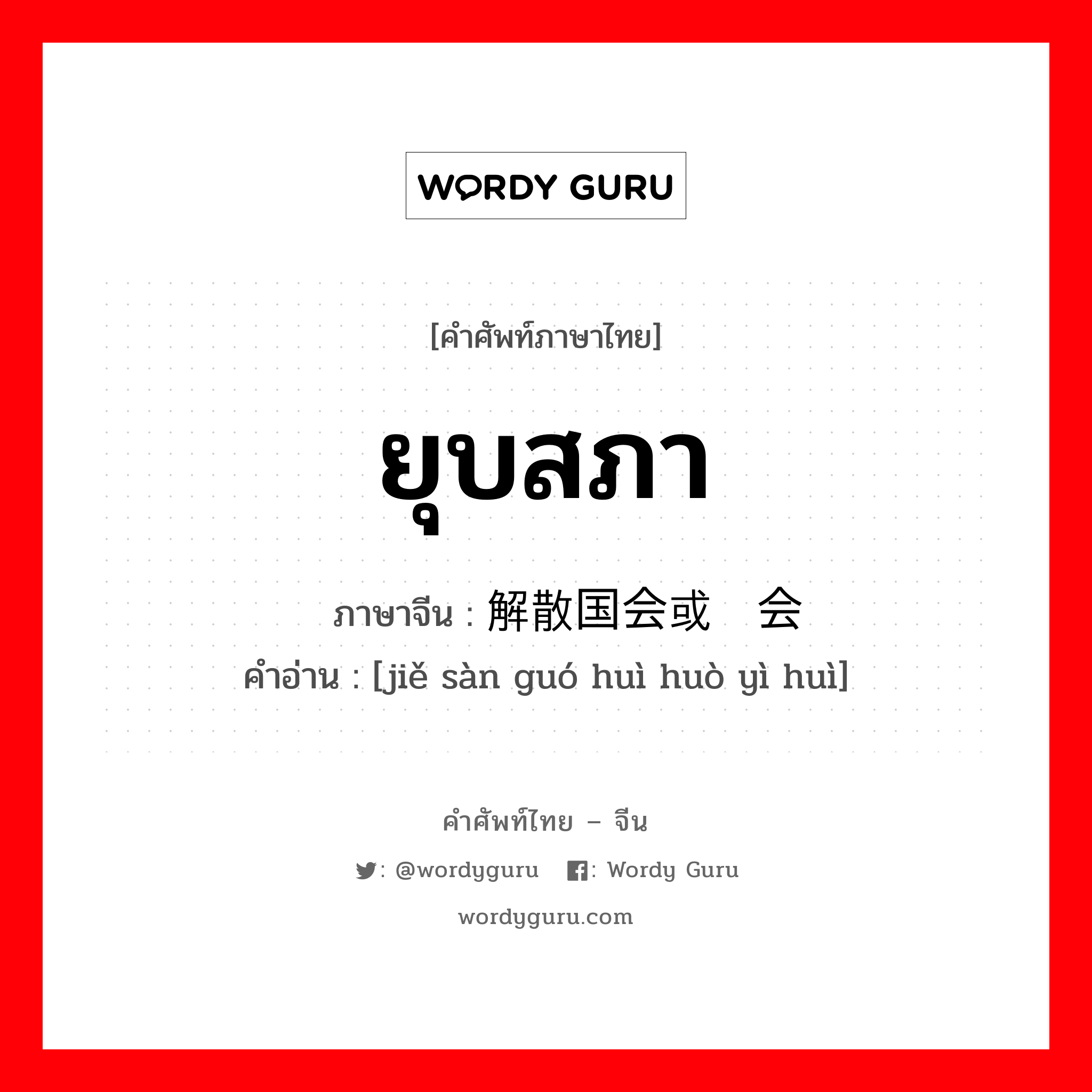 ยุบสภา ภาษาจีนคืออะไร, คำศัพท์ภาษาไทย - จีน ยุบสภา ภาษาจีน 解散国会或议会 คำอ่าน [jiě sàn guó huì huò yì huì]