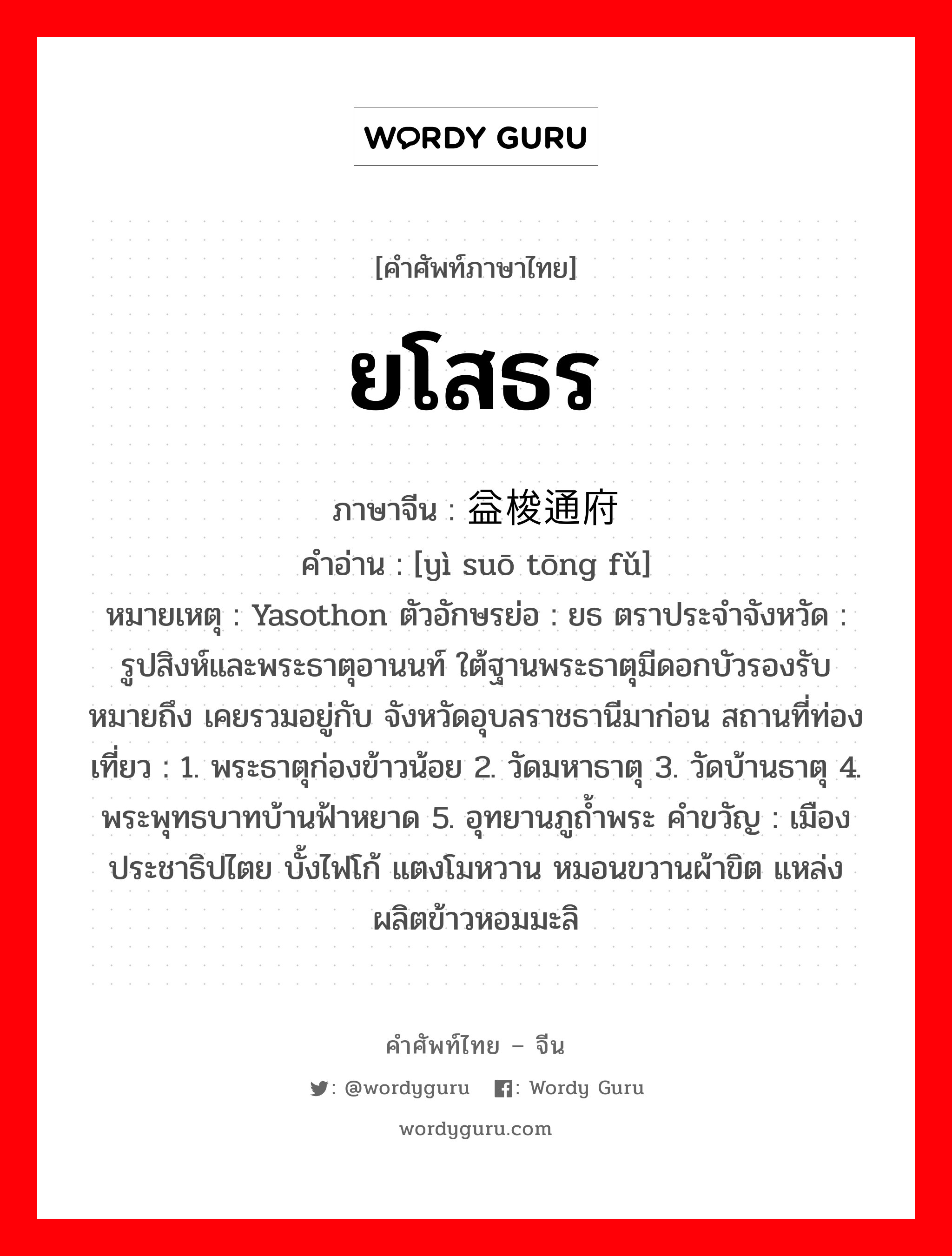 ยโสธร ภาษาจีนคืออะไร, คำศัพท์ภาษาไทย - จีน ยโสธร ภาษาจีน 益梭通府 คำอ่าน [yì suō tōng fǔ] หมายเหตุ Yasothon ตัวอักษรย่อ : ยธ ตราประจำจังหวัด : รูปสิงห์และพระธาตุอานนท์ ใต้ฐานพระธาตุมีดอกบัวรองรับ หมายถึง เคยรวมอยู่กับ จังหวัดอุบลราชธานีมาก่อน สถานที่ท่องเที่ยว : 1. พระธาตุก่องข้าวน้อย 2. วัดมหาธาตุ 3. วัดบ้านธาตุ 4. พระพุทธบาทบ้านฟ้าหยาด 5. อุทยานภูถ้ำพระ คำขวัญ : เมืองประชาธิปไตย บั้งไฟโก้ แตงโมหวาน หมอนขวานผ้าขิต แหล่งผลิตข้าวหอมมะลิ