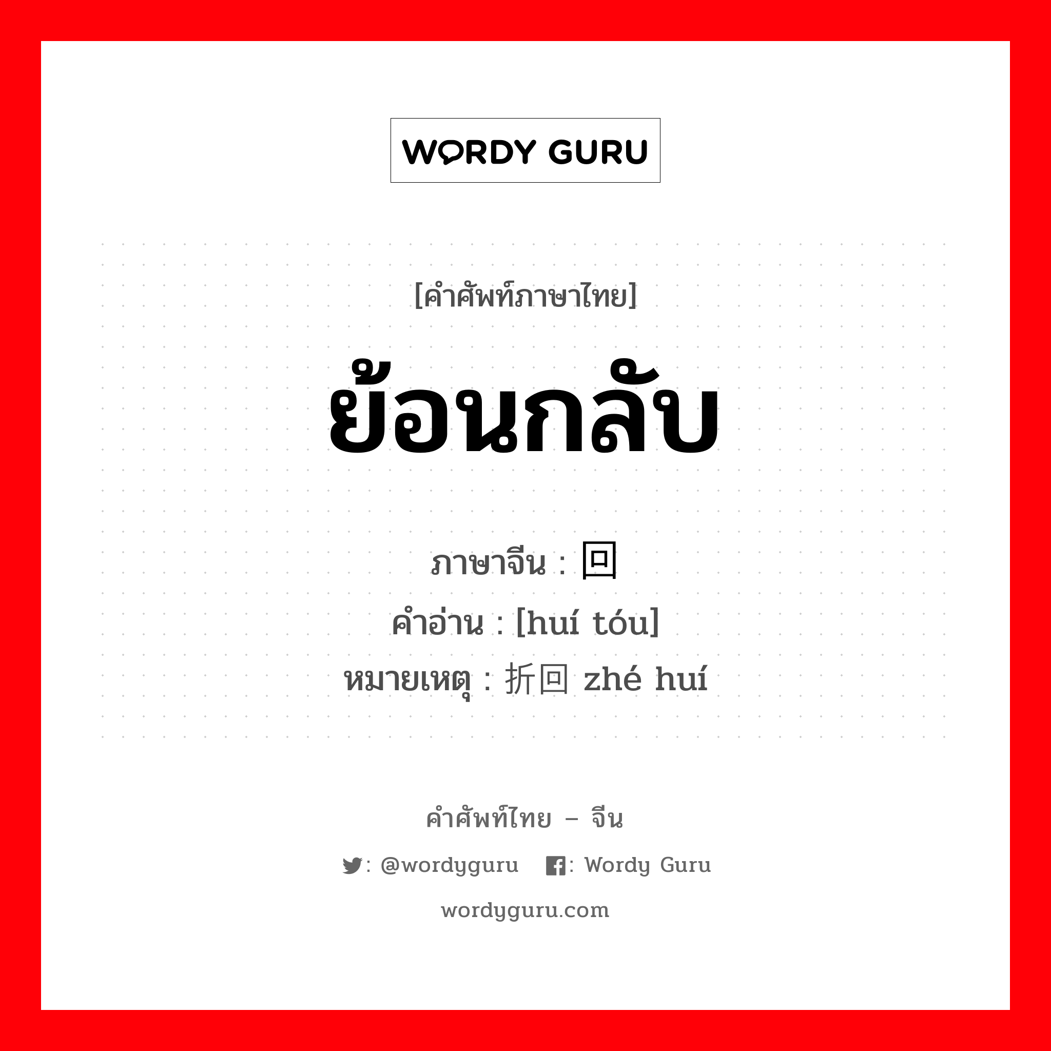 ย้อนกลับ ภาษาจีนคืออะไร, คำศัพท์ภาษาไทย - จีน ย้อนกลับ ภาษาจีน 回头 คำอ่าน [huí tóu] หมายเหตุ 折回 zhé huí