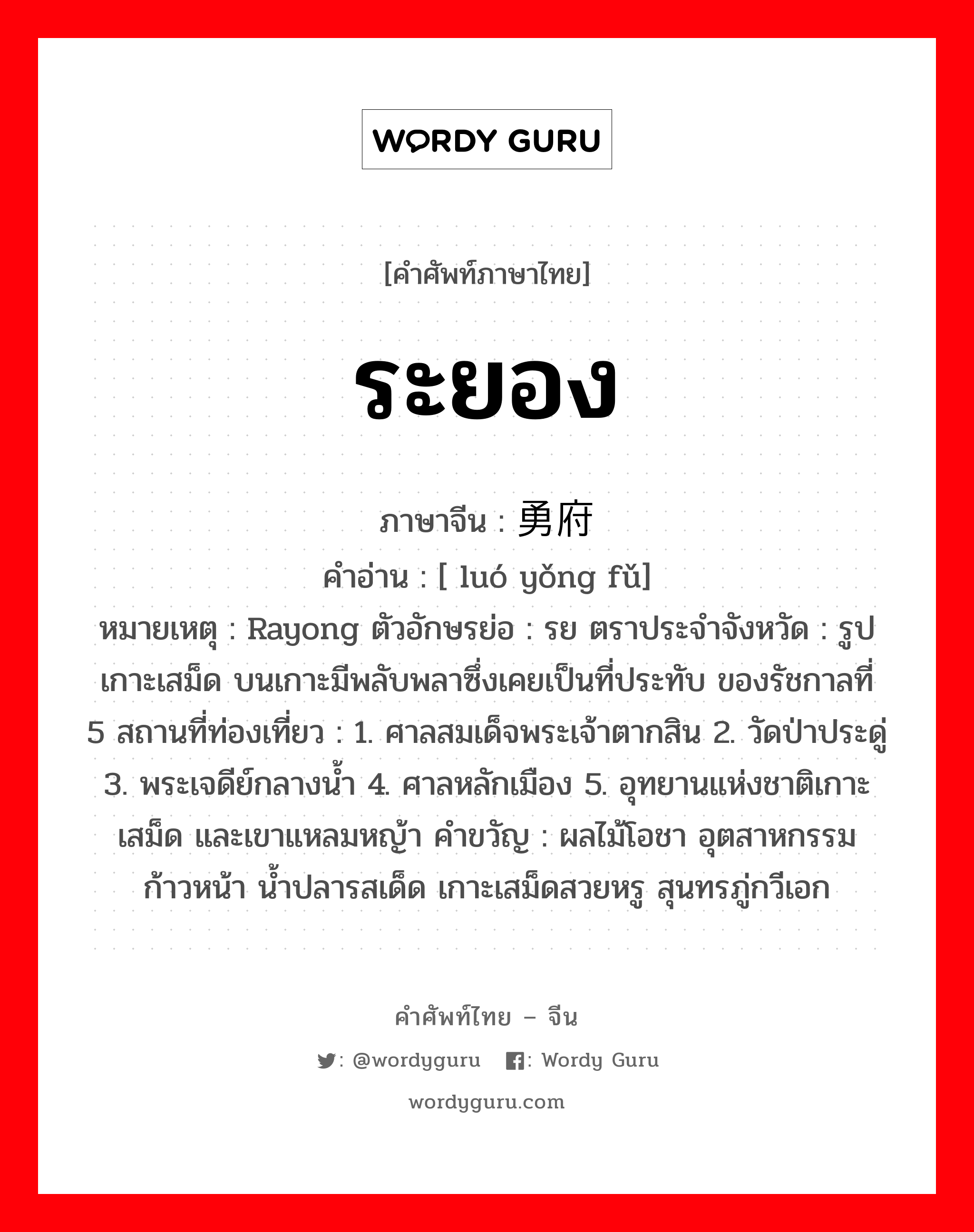 ระยอง ภาษาจีนคืออะไร, คำศัพท์ภาษาไทย - จีน ระยอง ภาษาจีน 罗勇府 คำอ่าน [ luó yǒng fǔ] หมายเหตุ Rayong ตัวอักษรย่อ : รย ตราประจำจังหวัด : รูปเกาะเสม็ด บนเกาะมีพลับพลาซึ่งเคยเป็นที่ประทับ ของรัชกาลที่ 5 สถานที่ท่องเที่ยว : 1. ศาลสมเด็จพระเจ้าตากสิน 2. วัดป่าประดู่ 3. พระเจดีย์กลางน้ำ 4. ศาลหลักเมือง 5. อุทยานแห่งชาติเกาะเสม็ด และเขาแหลมหญ้า คำขวัญ : ผลไม้โอชา อุตสาหกรรมก้าวหน้า น้ำปลารสเด็ด เกาะเสม็ดสวยหรู สุนทรภู่กวีเอก