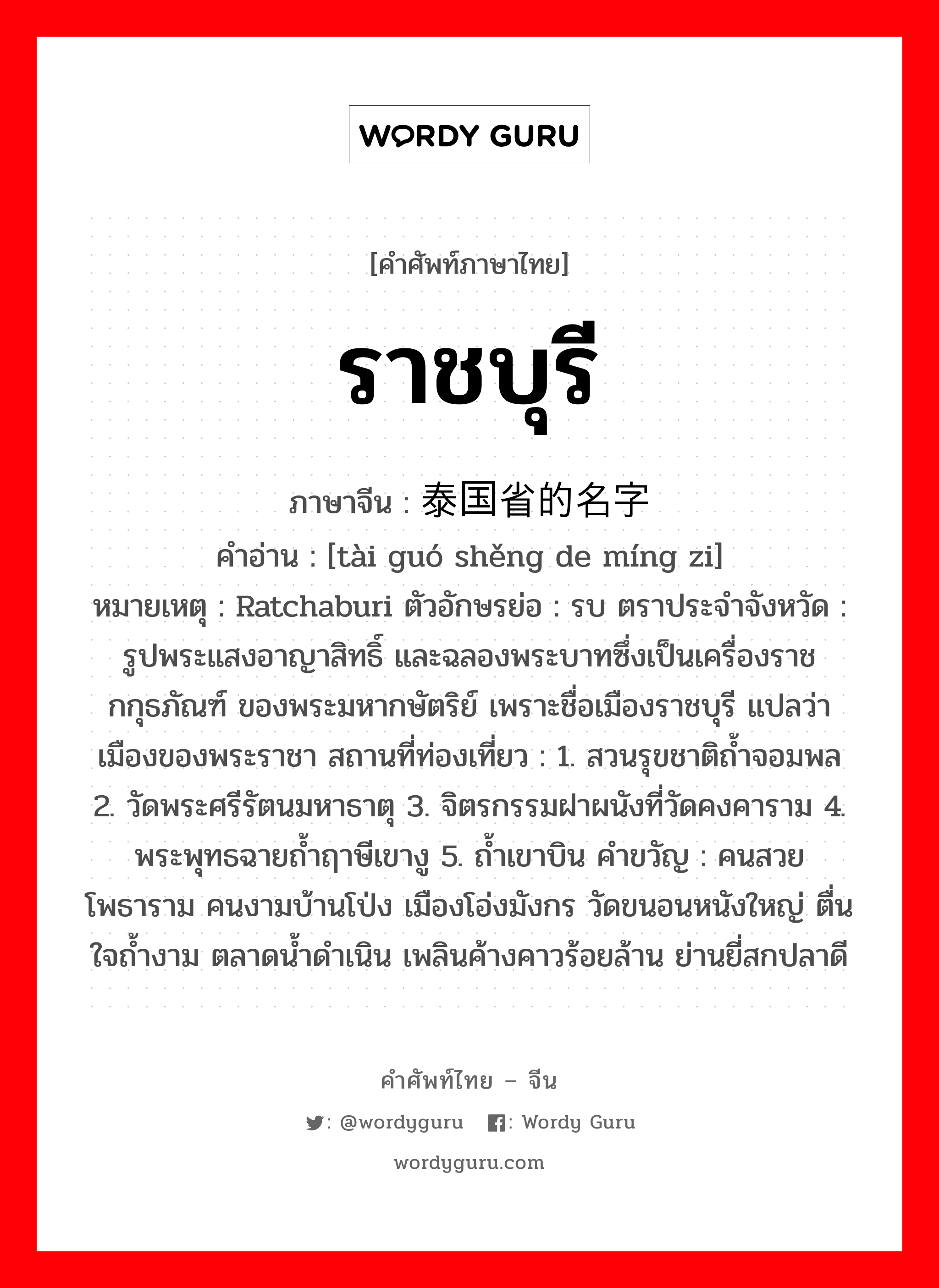 ราชบุรี ภาษาจีนคืออะไร, คำศัพท์ภาษาไทย - จีน ราชบุรี ภาษาจีน 泰国省的名字 คำอ่าน [tài guó shěng de míng zi] หมายเหตุ Ratchaburi ตัวอักษรย่อ : รบ ตราประจำจังหวัด : รูปพระแสงอาญาสิทธิ์ และฉลองพระบาทซึ่งเป็นเครื่องราชกกุธภัณฑ์ ของพระมหากษัตริย์ เพราะชื่อเมืองราชบุรี แปลว่าเมืองของพระราชา สถานที่ท่องเที่ยว : 1. สวนรุขชาติถ้ำจอมพล 2. วัดพระศรีรัตนมหาธาตุ 3. จิตรกรรมฝาผนังที่วัดคงคาราม 4. พระพุทธฉายถ้ำฤาษีเขางู 5. ถ้ำเขาบิน คำขวัญ : คนสวยโพธาราม คนงามบ้านโป่ง เมืองโอ่งมังกร วัดขนอนหนังใหญ่ ตื่นใจถ้ำงาม ตลาดน้ำดำเนิน เพลินค้างคาวร้อยล้าน ย่านยี่สกปลาดี