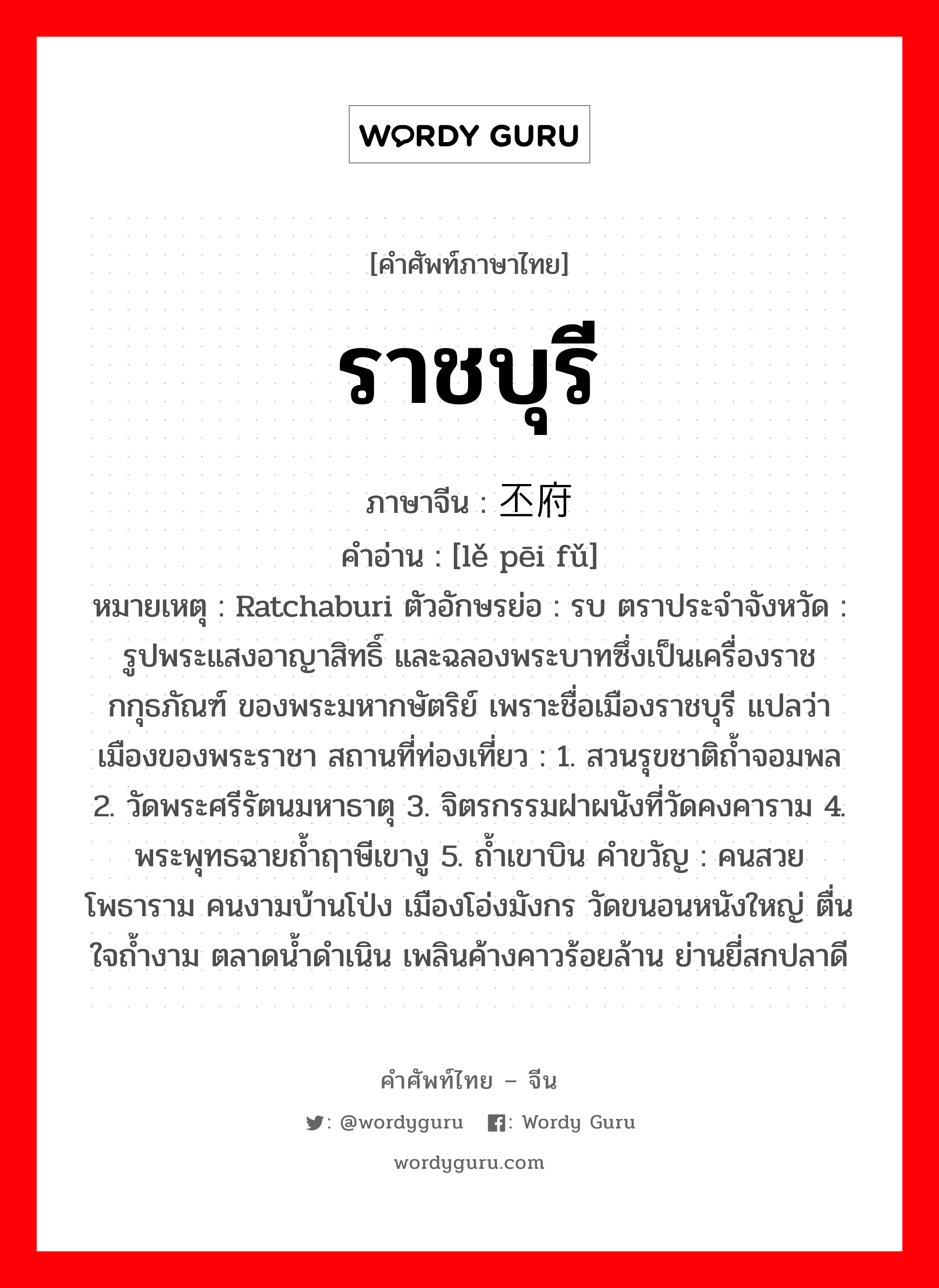 ราชบุรี ภาษาจีนคืออะไร, คำศัพท์ภาษาไทย - จีน ราชบุรี ภาษาจีน 叻丕府 คำอ่าน [lě pēi fǔ] หมายเหตุ Ratchaburi ตัวอักษรย่อ : รบ ตราประจำจังหวัด : รูปพระแสงอาญาสิทธิ์ และฉลองพระบาทซึ่งเป็นเครื่องราชกกุธภัณฑ์ ของพระมหากษัตริย์ เพราะชื่อเมืองราชบุรี แปลว่าเมืองของพระราชา สถานที่ท่องเที่ยว : 1. สวนรุขชาติถ้ำจอมพล 2. วัดพระศรีรัตนมหาธาตุ 3. จิตรกรรมฝาผนังที่วัดคงคาราม 4. พระพุทธฉายถ้ำฤาษีเขางู 5. ถ้ำเขาบิน คำขวัญ : คนสวยโพธาราม คนงามบ้านโป่ง เมืองโอ่งมังกร วัดขนอนหนังใหญ่ ตื่นใจถ้ำงาม ตลาดน้ำดำเนิน เพลินค้างคาวร้อยล้าน ย่านยี่สกปลาดี