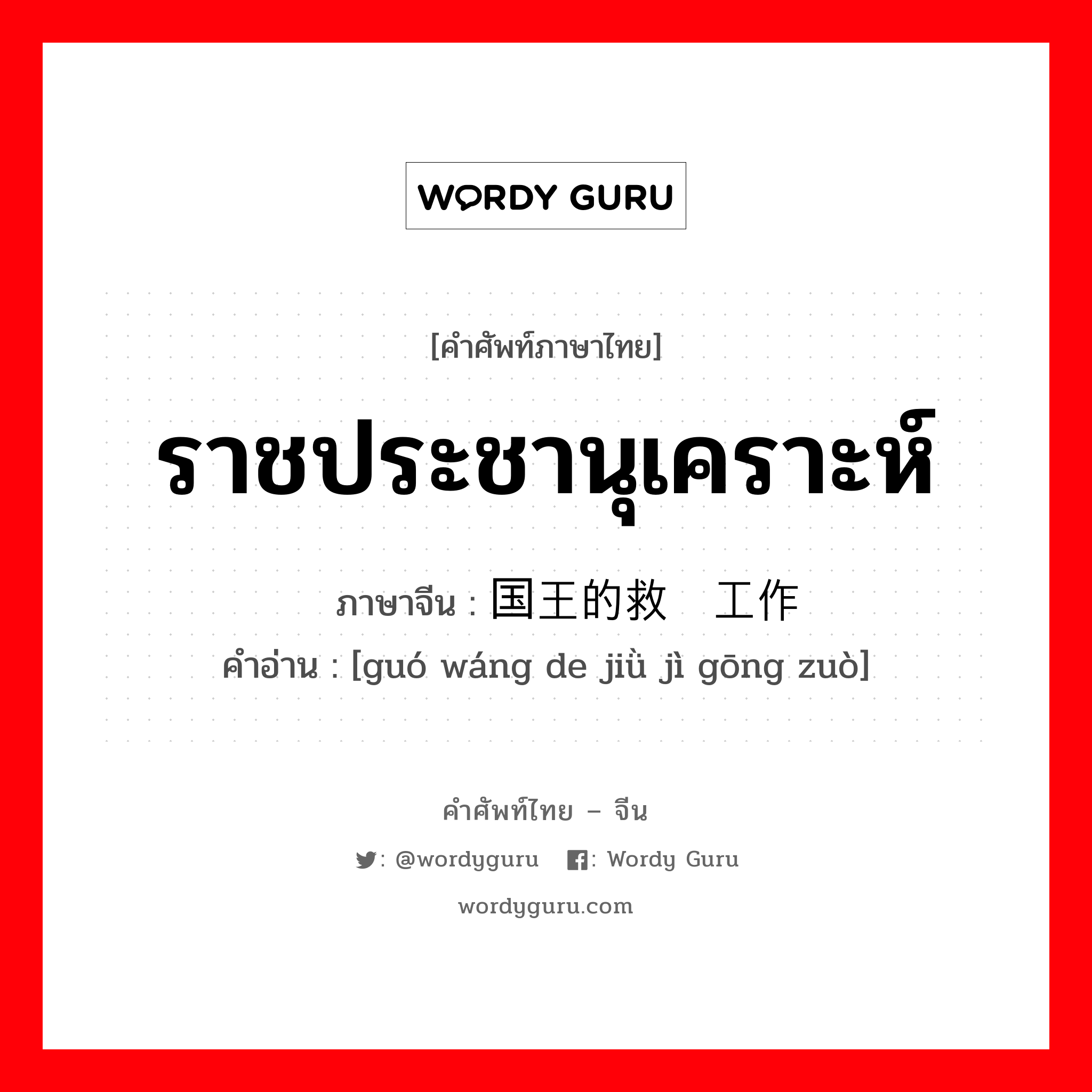 ราชประชานุเคราะห์ ภาษาจีนคืออะไร, คำศัพท์ภาษาไทย - จีน ราชประชานุเคราะห์ ภาษาจีน 国王的救济工作 คำอ่าน [guó wáng de jiǜ jì gōng zuò]