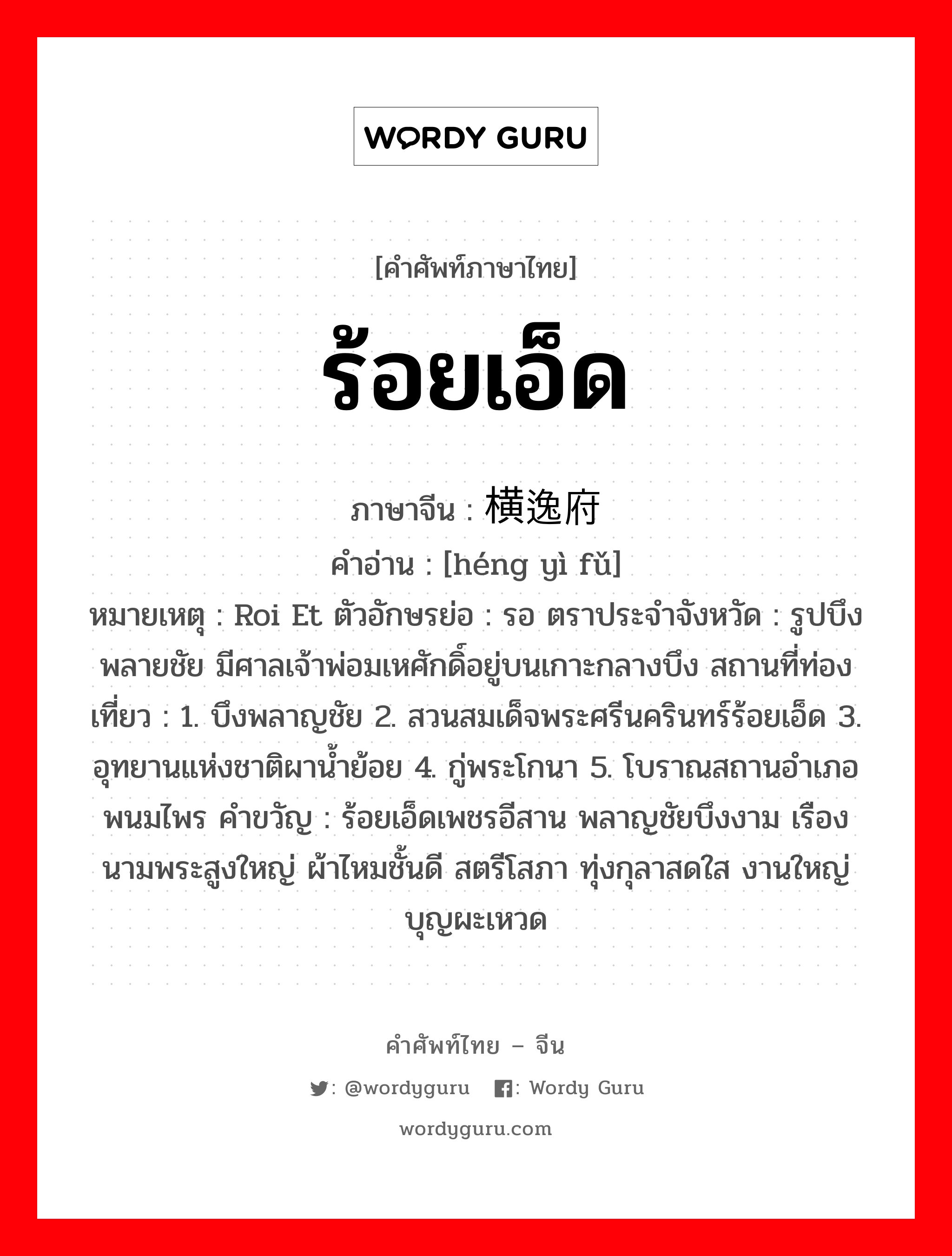 ร้อยเอ็ด ภาษาจีนคืออะไร, คำศัพท์ภาษาไทย - จีน ร้อยเอ็ด ภาษาจีน 横逸府 คำอ่าน [héng yì fǔ] หมายเหตุ Roi Et ตัวอักษรย่อ : รอ ตราประจำจังหวัด : รูปบึงพลายชัย มีศาลเจ้าพ่อมเหศักดิ์อยู่บนเกาะกลางบึง สถานที่ท่องเที่ยว : 1. บึงพลาญชัย 2. สวนสมเด็จพระศรีนครินทร์ร้อยเอ็ด 3. อุทยานแห่งชาติผาน้ำย้อย 4. กู่พระโกนา 5. โบราณสถานอำเภอพนมไพร คำขวัญ : ร้อยเอ็ดเพชรอีสาน พลาญชัยบึงงาม เรืองนามพระสูงใหญ่ ผ้าไหมชั้นดี สตรีโสภา ทุ่งกุลาสดใส งานใหญ่บุญผะเหวด