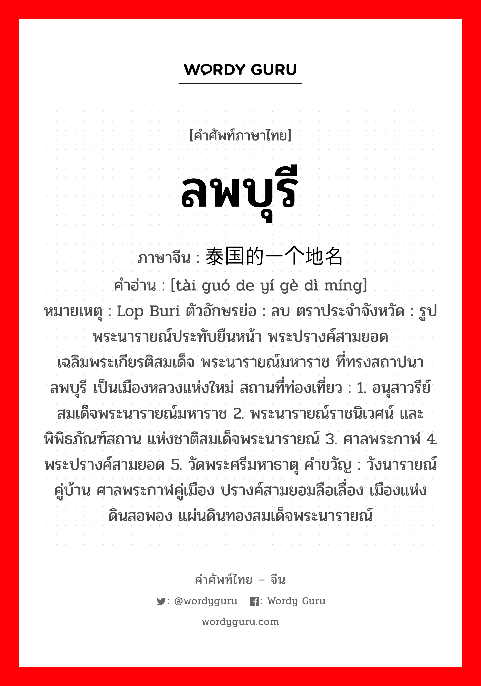 ลพบุรี ภาษาจีนคืออะไร, คำศัพท์ภาษาไทย - จีน ลพบุรี ภาษาจีน 泰国的一个地名 คำอ่าน [tài guó de yí gè dì míng] หมายเหตุ Lop Buri ตัวอักษรย่อ : ลบ ตราประจำจังหวัด : รูปพระนารายณ์ประทับยืนหน้า พระปรางค์สามยอด เฉลิมพระเกียรติสมเด็จ พระนารายณ์มหาราช ที่ทรงสถาปนาลพบุรี เป็นเมืองหลวงแห่งใหม่ สถานที่ท่องเที่ยว : 1. อนุสาวรีย์สมเด็จพระนารายณ์มหาราช 2. พระนารายณ์ราชนิเวศน์ และพิพิธภัณฑ์สถาน แห่งชาติสมเด็จพระนารายณ์ 3. ศาลพระกาฬ 4. พระปรางค์สามยอด 5. วัดพระศรีมหาธาตุ คำขวัญ : วังนารายณ์คู่บ้าน ศาลพระกาฬคู่เมือง ปรางค์สามยอมลือเลื่อง เมืองแห่งดินสอพอง แผ่นดินทองสมเด็จพระนารายณ์