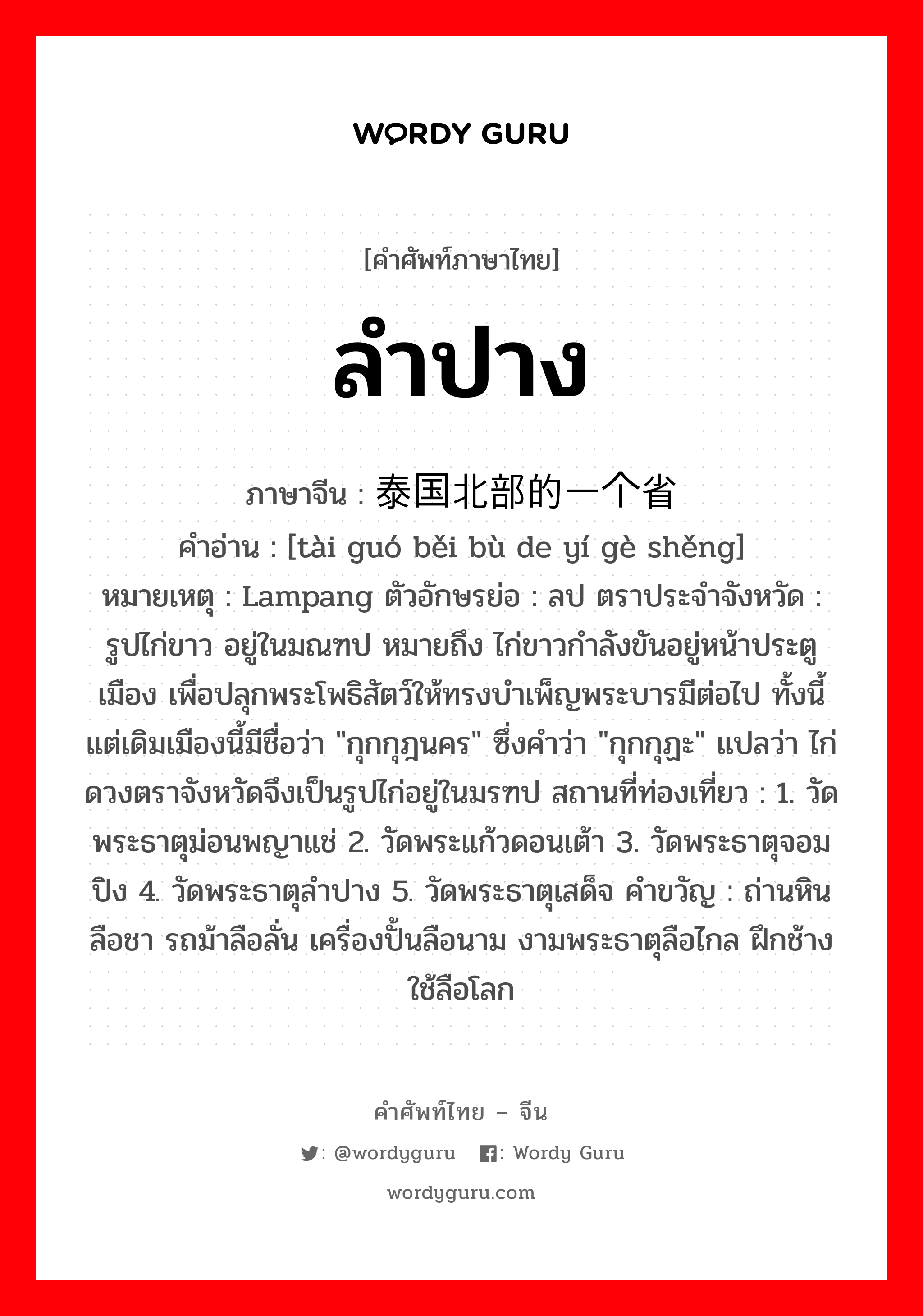 ลำปาง ภาษาจีนคืออะไร, คำศัพท์ภาษาไทย - จีน ลำปาง ภาษาจีน 泰国北部的一个省 คำอ่าน [tài guó běi bù de yí gè shěng] หมายเหตุ Lampang ตัวอักษรย่อ : ลป ตราประจำจังหวัด : รูปไก่ขาว อยู่ในมณฑป หมายถึง ไก่ขาวกำลังขันอยู่หน้าประตูเมือง เพื่อปลุกพระโพธิสัตว์ให้ทรงบำเพ็ญพระบารมีต่อไป ทั้งนี้ แต่เดิมเมืองนี้มีชื่อว่า &#34;กุกกุฎนคร&#34; ซึ่งคำว่า &#34;กุกกุฏะ&#34; แปลว่า ไก่ ดวงตราจังหวัดจึงเป็นรูปไก่อยู่ในมรฑป สถานที่ท่องเที่ยว : 1. วัดพระธาตุม่อนพญาแช่ 2. วัดพระแก้วดอนเต้า 3. วัดพระธาตุจอมปิง 4. วัดพระธาตุลำปาง 5. วัดพระธาตุเสด็จ คำขวัญ : ถ่านหินลือชา รถม้าลือลั่น เครื่องปั้นลือนาม งามพระธาตุลือไกล ฝึกช้างใช้ลือโลก