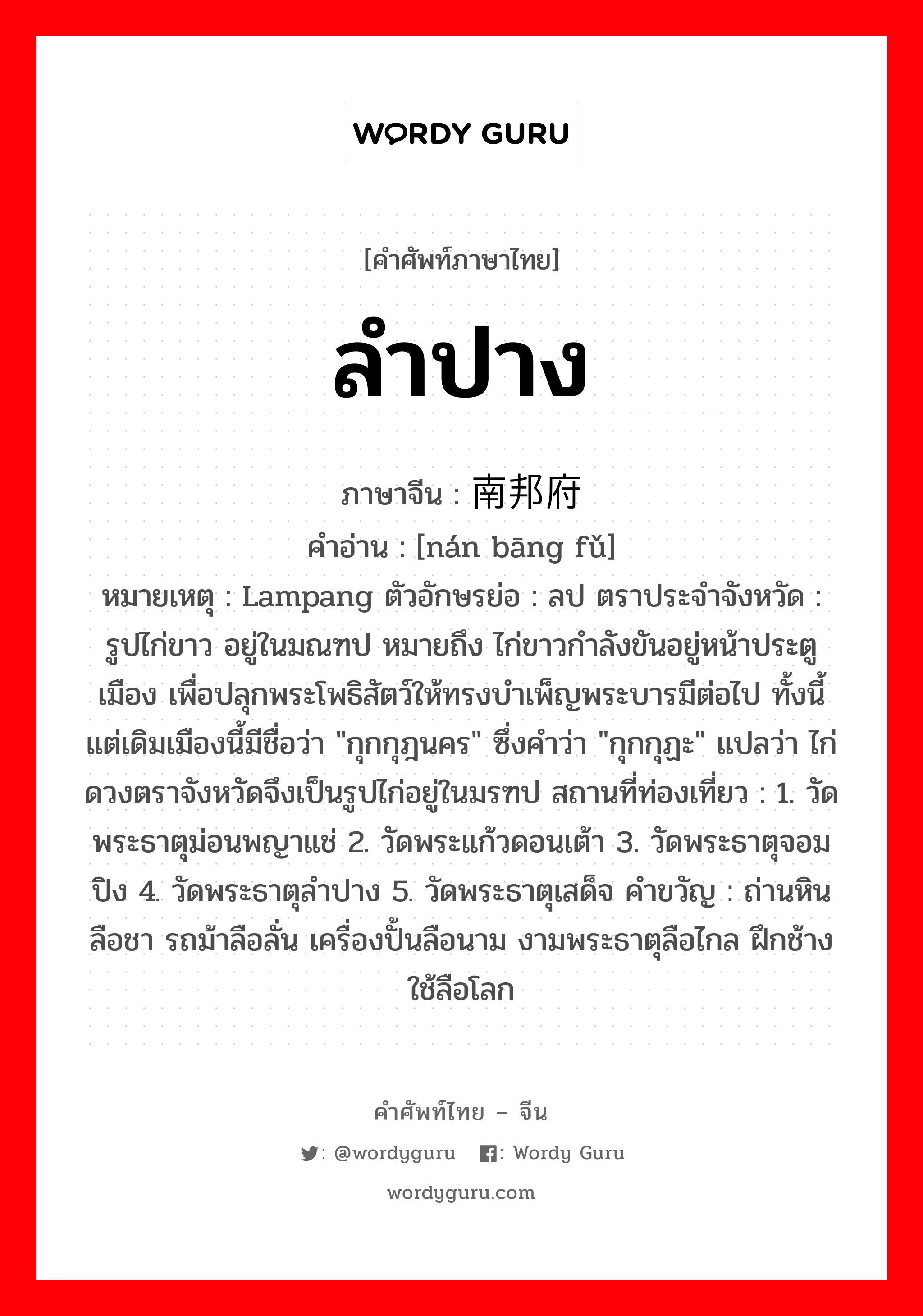 ลำปาง ภาษาจีนคืออะไร, คำศัพท์ภาษาไทย - จีน ลำปาง ภาษาจีน 南邦府 คำอ่าน [nán bāng fǔ] หมายเหตุ Lampang ตัวอักษรย่อ : ลป ตราประจำจังหวัด : รูปไก่ขาว อยู่ในมณฑป หมายถึง ไก่ขาวกำลังขันอยู่หน้าประตูเมือง เพื่อปลุกพระโพธิสัตว์ให้ทรงบำเพ็ญพระบารมีต่อไป ทั้งนี้ แต่เดิมเมืองนี้มีชื่อว่า &#34;กุกกุฎนคร&#34; ซึ่งคำว่า &#34;กุกกุฏะ&#34; แปลว่า ไก่ ดวงตราจังหวัดจึงเป็นรูปไก่อยู่ในมรฑป สถานที่ท่องเที่ยว : 1. วัดพระธาตุม่อนพญาแช่ 2. วัดพระแก้วดอนเต้า 3. วัดพระธาตุจอมปิง 4. วัดพระธาตุลำปาง 5. วัดพระธาตุเสด็จ คำขวัญ : ถ่านหินลือชา รถม้าลือลั่น เครื่องปั้นลือนาม งามพระธาตุลือไกล ฝึกช้างใช้ลือโลก