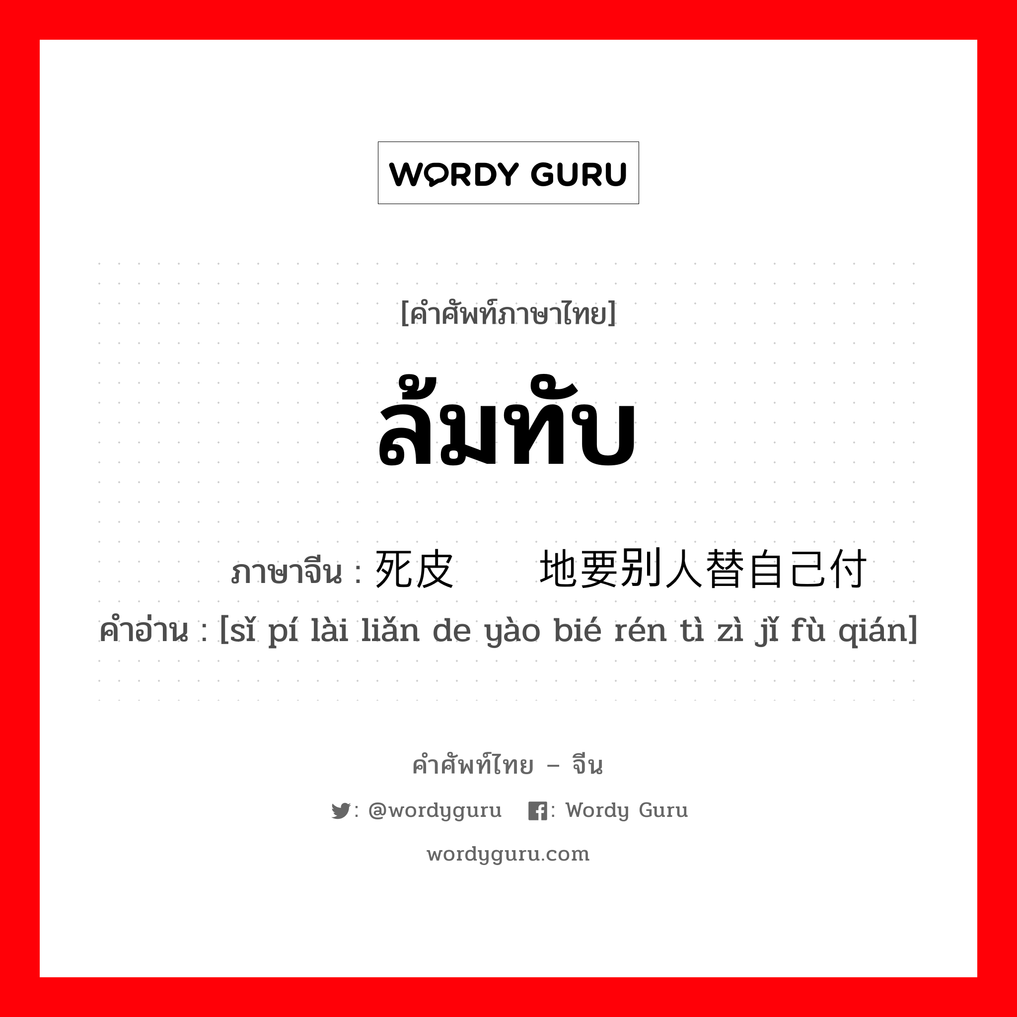 ล้มทับ ภาษาจีนคืออะไร, คำศัพท์ภาษาไทย - จีน ล้มทับ ภาษาจีน 死皮赖脸地要别人替自己付钱 คำอ่าน [sǐ pí lài liǎn de yào bié rén tì zì jǐ fù qián]