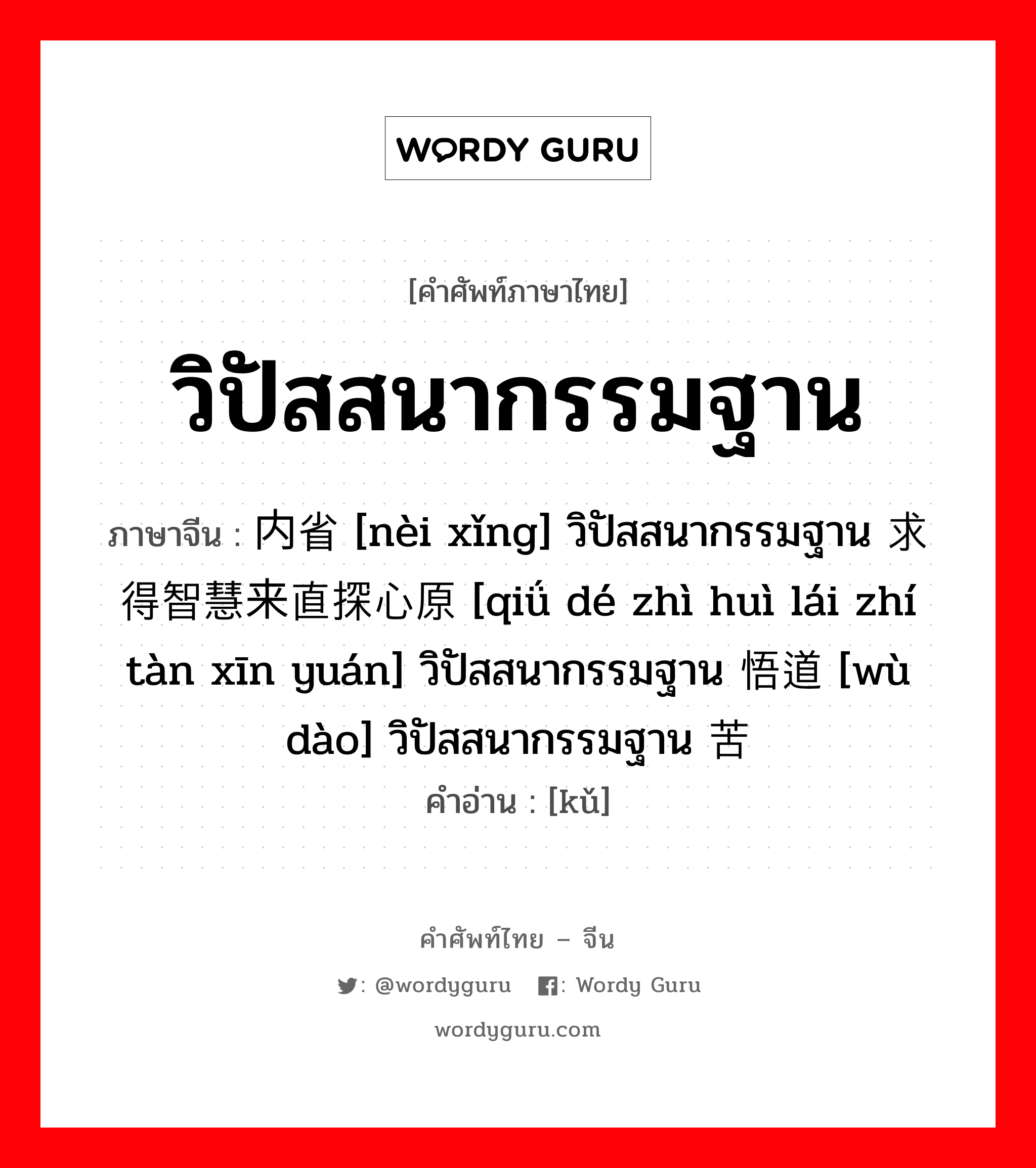 วิปัสสนากรรมฐาน ภาษาจีนคืออะไร, คำศัพท์ภาษาไทย - จีน วิปัสสนากรรมฐาน ภาษาจีน 内省 [nèi xǐng] วิปัสสนากรรมฐาน 求得智慧来直探心原 [qiǘ dé zhì huì lái zhí tàn xīn yuán] วิปัสสนากรรมฐาน 悟道 [wù dào] วิปัสสนากรรมฐาน 苦 คำอ่าน [kǔ]