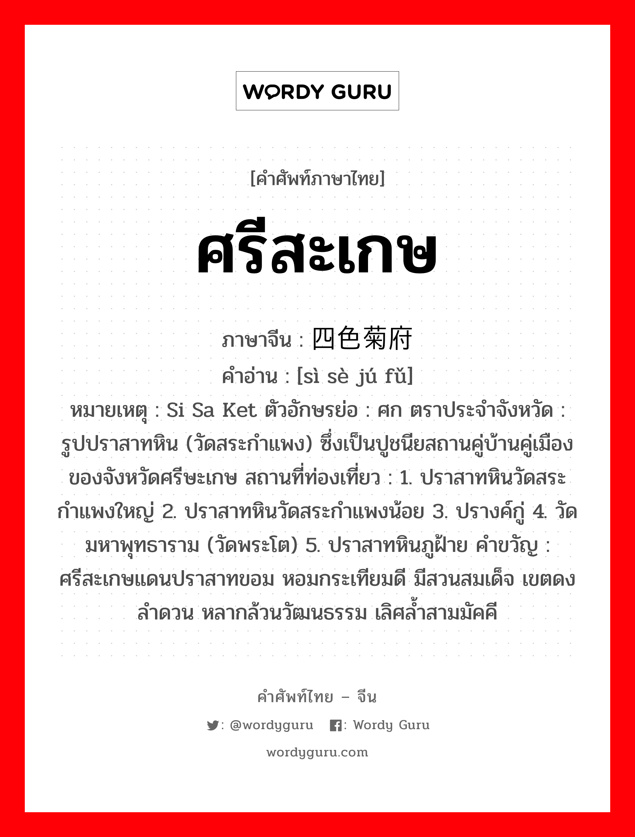 ศรีสะเกษ ภาษาจีนคืออะไร, คำศัพท์ภาษาไทย - จีน ศรีสะเกษ ภาษาจีน 四色菊府 คำอ่าน [sì sè jú fǔ] หมายเหตุ Si Sa Ket ตัวอักษรย่อ : ศก ตราประจำจังหวัด : รูปปราสาทหิน (วัดสระกำแพง) ซึ่งเป็นปูชนียสถานคู่บ้านคู่เมือง ของจังหวัดศรีษะเกษ สถานที่ท่องเที่ยว : 1. ปราสาทหินวัดสระกำแพงใหญ่ 2. ปราสาทหินวัดสระกำแพงน้อย 3. ปรางค์กู่ 4. วัดมหาพุทธาราม (วัดพระโต) 5. ปราสาทหินภูฝ้าย คำขวัญ : ศรีสะเกษแดนปราสาทขอม หอมกระเทียมดี มีสวนสมเด็จ เขตดงลำดวน หลากล้วนวัฒนธรรม เลิศล้ำสามมัคคี