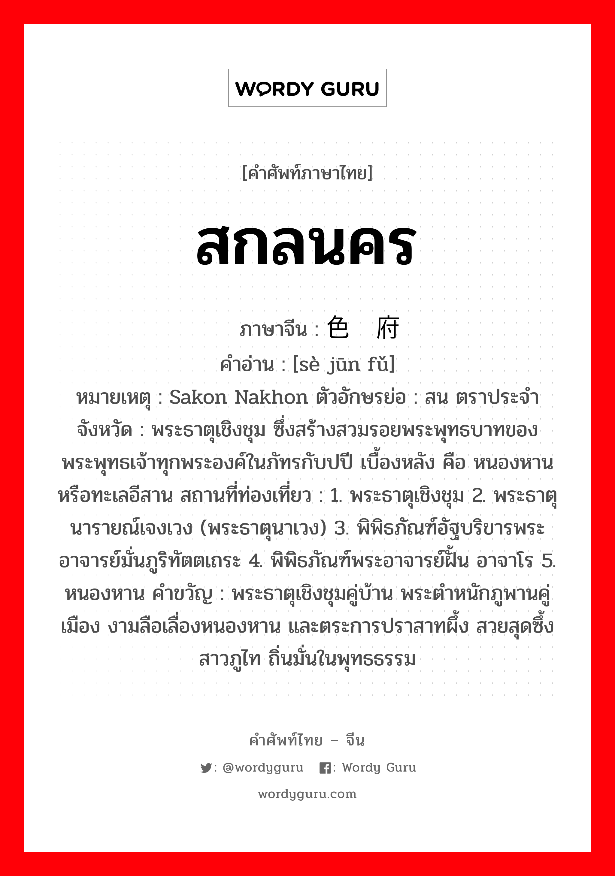 สกลนคร ภาษาจีนคืออะไร, คำศัพท์ภาษาไทย - จีน สกลนคร ภาษาจีน 色军府 คำอ่าน [sè jūn fǔ] หมายเหตุ Sakon Nakhon ตัวอักษรย่อ : สน ตราประจำจังหวัด : พระธาตุเชิงชุม ซึ่งสร้างสวมรอยพระพุทธบาทของ พระพุทธเจ้าทุกพระองค์ในภัทรกับปปี เบื้องหลัง คือ หนองหานหรือทะเลอีสาน สถานที่ท่องเที่ยว : 1. พระธาตุเชิงชุม 2. พระธาตุนารายณ์เจงเวง (พระธาตุนาเวง) 3. พิพิธภัณฑ์อัฐบริขารพระอาจารย์มั่นภูริทัตตเถระ 4. พิพิธภัณฑ์พระอาจารย์ฝั้น อาจาโร 5. หนองหาน คำขวัญ : พระธาตุเชิงชุมคู่บ้าน พระตำหนักภูพานคู่เมือง งามลือเลื่องหนองหาน และตระการปราสาทผึ้ง สวยสุดซึ้งสาวภูไท ถิ่นมั่นในพุทธธรรม