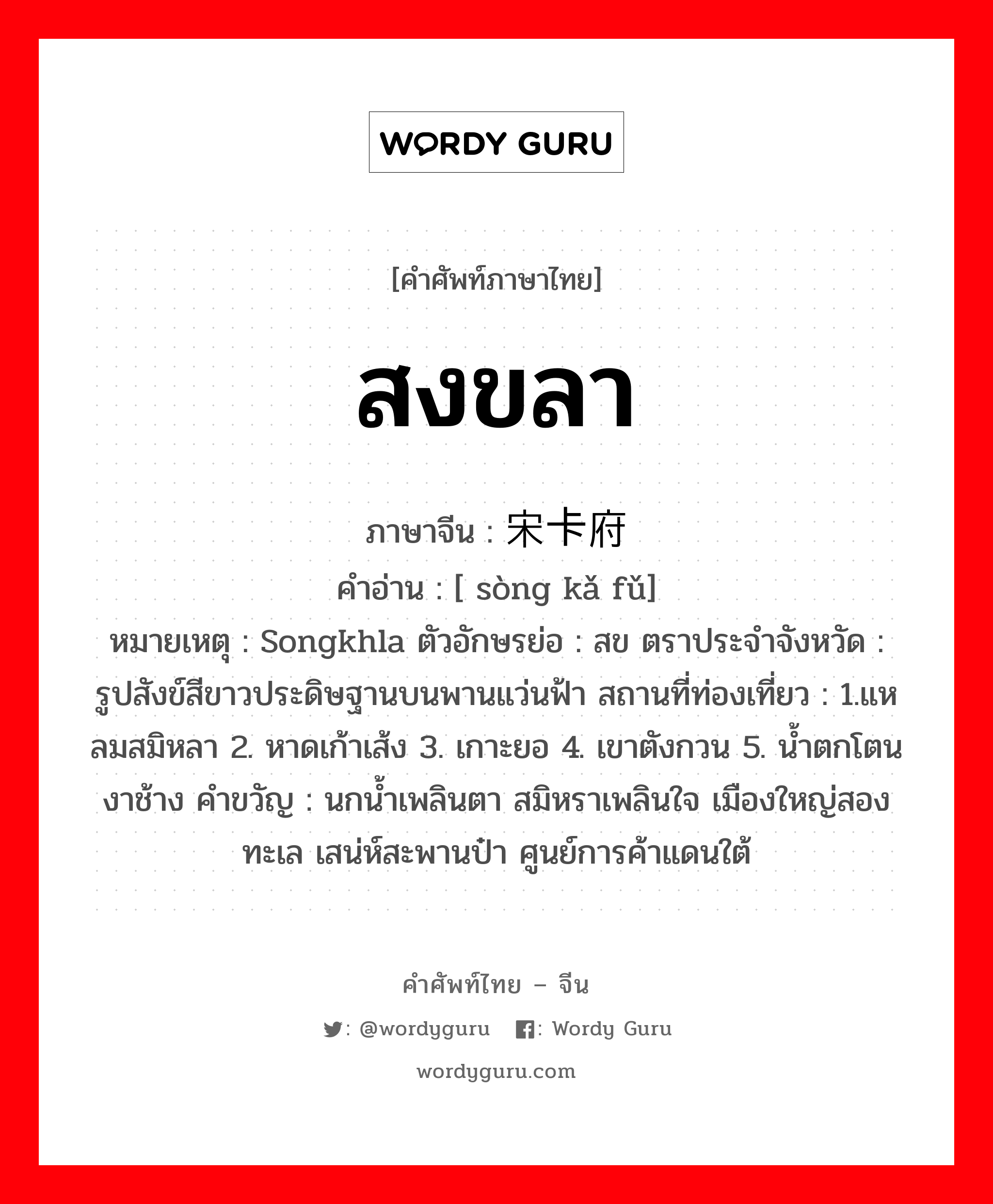 สงขลา ภาษาจีนคืออะไร, คำศัพท์ภาษาไทย - จีน สงขลา ภาษาจีน 宋卡府 คำอ่าน [ sòng kǎ fǔ] หมายเหตุ Songkhla ตัวอักษรย่อ : สข ตราประจำจังหวัด : รูปสังข์สีขาวประดิษฐานบนพานแว่นฟ้า สถานที่ท่องเที่ยว : 1.แหลมสมิหลา 2. หาดเก้าเส้ง 3. เกาะยอ 4. เขาตังกวน 5. น้ำตกโตนงาช้าง คำขวัญ : นกน้ำเพลินตา สมิหราเพลินใจ เมืองใหญ่สองทะเล เสน่ห์สะพานป๋า ศูนย์การค้าแดนใต้